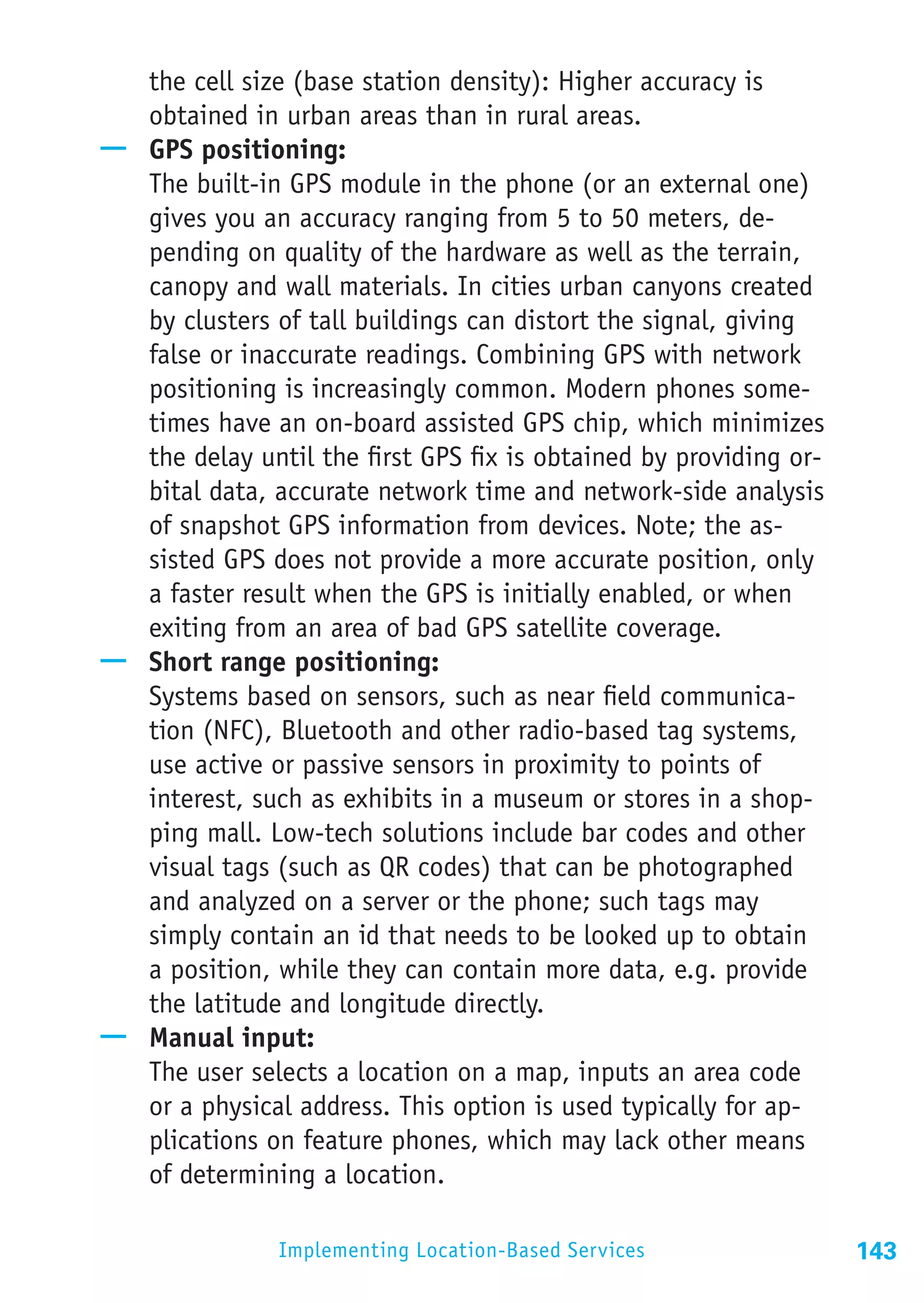 the cell size (base station density): Higher accuracy is
   obtained in urban areas than in rural areas.
—— GPS positioning:
   The built-in GPS module in the phone (or an external one)
   gives you an accuracy ranging from 5 to 50 meters, de-
   pending on quality of the hardware as well as the terrain,
   canopy and wall materials. In cities urban canyons created
   by clusters of tall buildings can distort the signal, giving
   false or inaccurate readings. Combining GPS with network
   positioning is increasingly common. Modern phones some-
   times have an on-board assisted GPS chip, which minimizes
   the delay until the first GPS fix is obtained by providing or-
   bital data, accurate network time and network-side analysis
   of snapshot GPS information from devices. Note; the as-
   sisted GPS does not provide a more accurate position, only
   a faster result when the GPS is initially enabled, or when
   exiting from an area of bad GPS satellite coverage.
—— Short range positioning:
   Systems based on sensors, such as near field communica-
   tion (NFC), Bluetooth and other radio-based tag systems,
   use active or passive sensors in proximity to points of
   interest, such as exhibits in a museum or stores in a shop-
   ping mall. Low-tech solutions include bar codes and other
   visual tags (such as QR codes) that can be photographed
   and analyzed on a server or the phone; such tags may
   simply contain an id that needs to be looked up to obtain
   a position, while they can contain more data, e.g. provide
   the latitude and longitude directly.
—— Manual input:
   The user selects a location on a map, inputs an area code
   or a physical address. This option is used typically for ap-
   plications on feature phones, which may lack other means
   of determining a location.

                Implementing Location-Based Services                143
 
