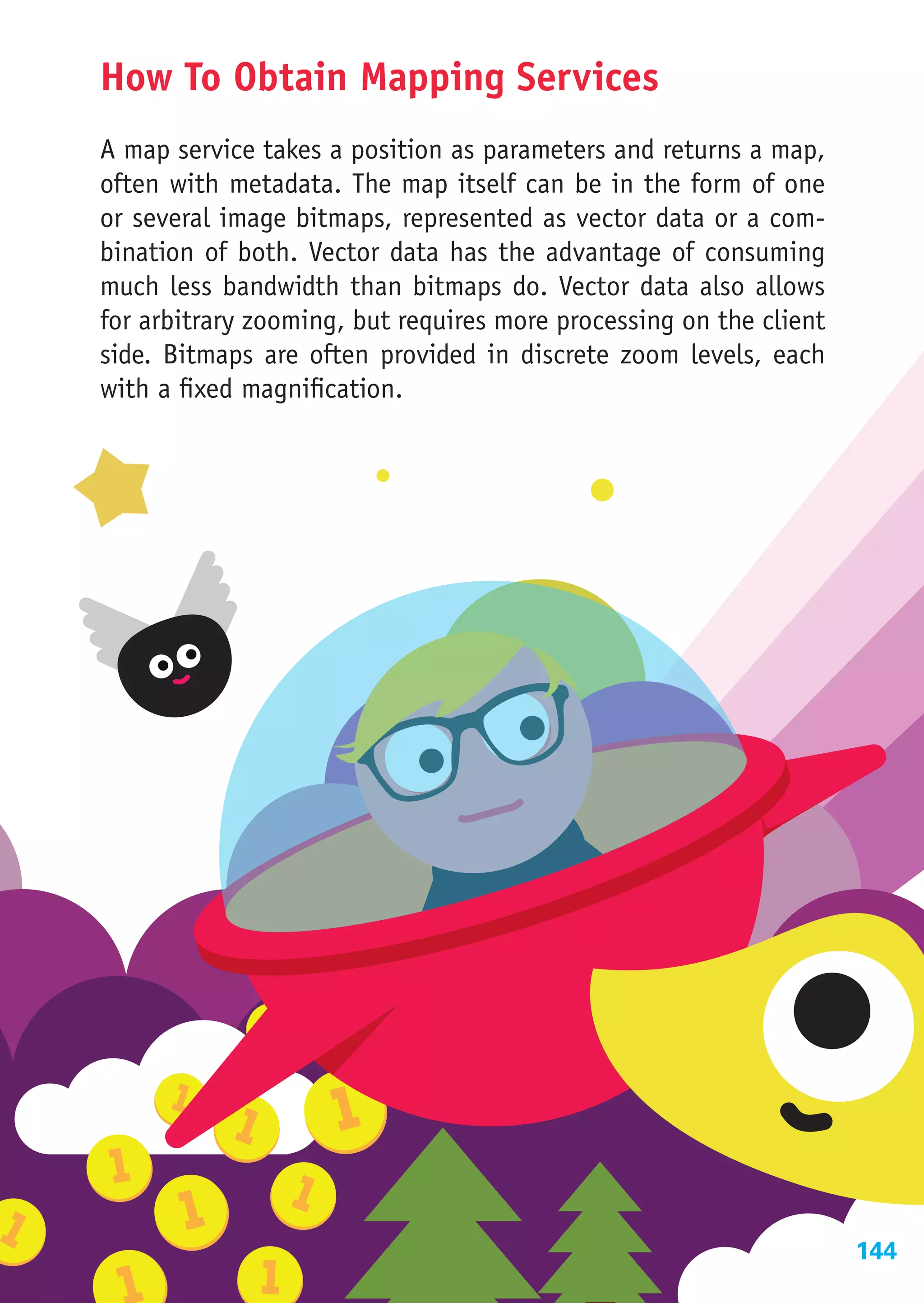 How To Obtain Mapping Services
A map service takes a position as parameters and returns a map,
often with metadata. The map itself can be in the form of one
or several image bitmaps, represented as vector data or a com-
bination of both. Vector data has the advantage of consuming
much less bandwidth than bitmaps do. Vector data also allows
for arbitrary zooming, but requires more processing on the client
side. Bitmaps are often provided in discrete zoom levels, each
with a fixed magnification.




                                                                    144
 