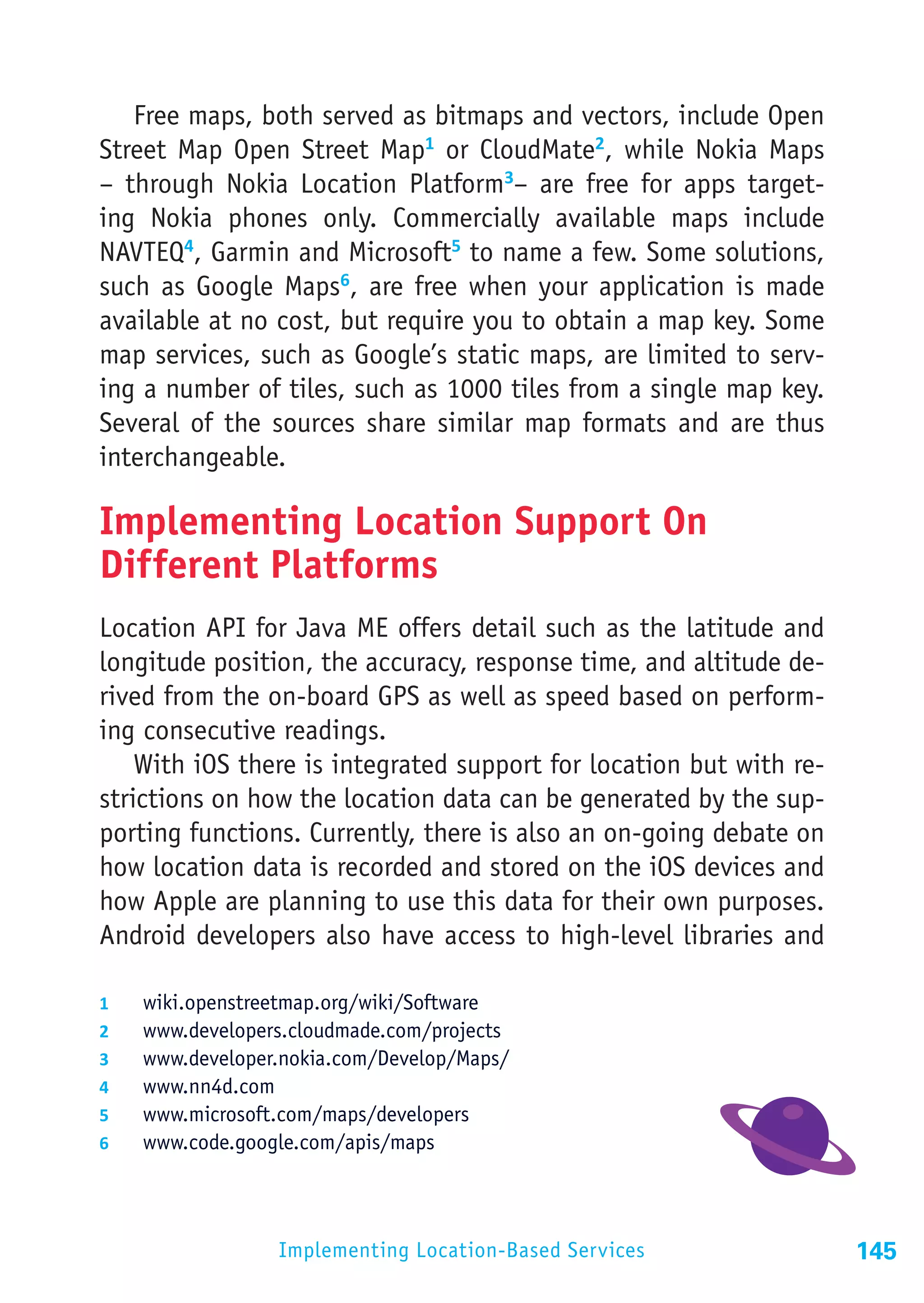 Free maps, both served as bitmaps and vectors, include Open
Street Map Open Street Map1 or CloudMate2, while Nokia Maps
– through Nokia Location Platform3– are free for apps target-
ing Nokia phones only. Commercially available maps include
NAVTEQ4, Garmin and Microsoft5 to name a few. Some solutions,
such as Google Maps6, are free when your application is made
available at no cost, but require you to obtain a map key. Some
map services, such as Google’s static maps, are limited to serv-
ing a number of tiles, such as 1000 tiles from a single map key.
Several of the sources share similar map formats and are thus
interchangeable.

Implementing Location Support On
Different Platforms
Location API for Java ME offers detail such as the latitude and
longitude position, the accuracy, response time, and altitude de-
rived from the on-board GPS as well as speed based on perform-
ing consecutive readings.
    With iOS there is integrated support for location but with re-
strictions on how the location data can be generated by the sup-
porting functions. Currently, there is also an on-going debate on
how location data is recorded and stored on the iOS devices and
how Apple are planning to use this data for their own purposes.
Android developers also have access to high-level libraries and

1	    wiki.openstreetmap.org/wiki/Software
2	    www.developers.cloudmade.com/projects
3	    www.developer.nokia.com/Develop/Maps/
4	    www.nn4d.com
5	    www.microsoft.com/maps/developers
6	    www.code.google.com/apis/maps




                    Implementing Location-Based Services             145
 