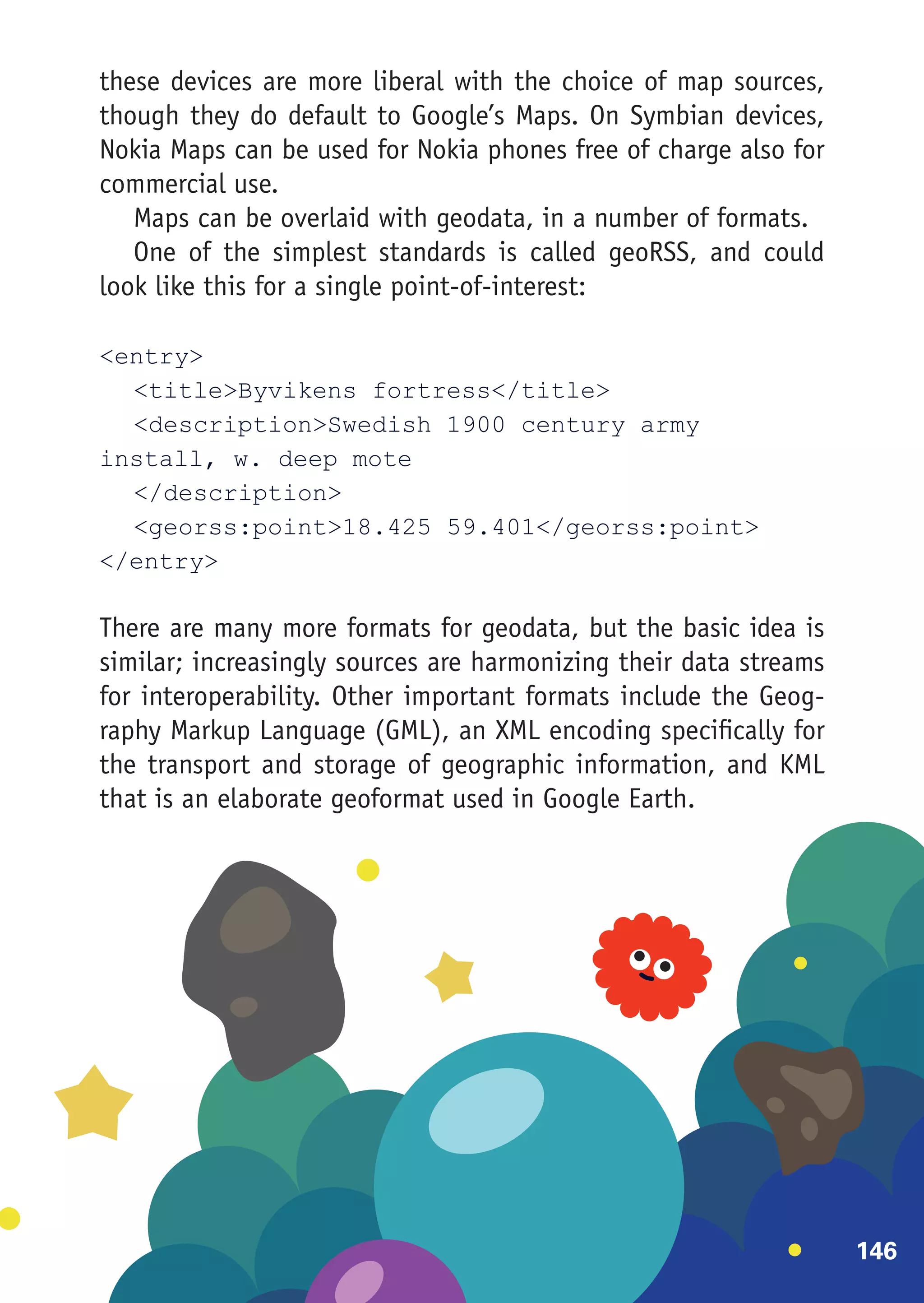 these devices are more liberal with the choice of map sources,
though they do default to Google’s Maps. On Symbian devices,
Nokia Maps can be used for Nokia phones free of charge also for
commercial use.
   Maps can be overlaid with geodata, in a number of formats.
   One of the simplest standards is called geoRSS, and could
look like this for a single point-of-interest:

<entry>
	 <title>Byvikens fortress</title>
	 <description>Swedish 1900 century army
install, w. deep mote
	</description>
	 <georss:point>18.425 59.401</georss:point>
</entry>

There are many more formats for geodata, but the basic idea is
similar; increasingly sources are harmonizing their data streams
for interoperability. Other important formats include the Geog-
raphy Markup Language (GML), an XML encoding specifically for
the transport and storage of geographic information, and KML
that is an elaborate geoformat used in Google Earth.




                                                                   146
 