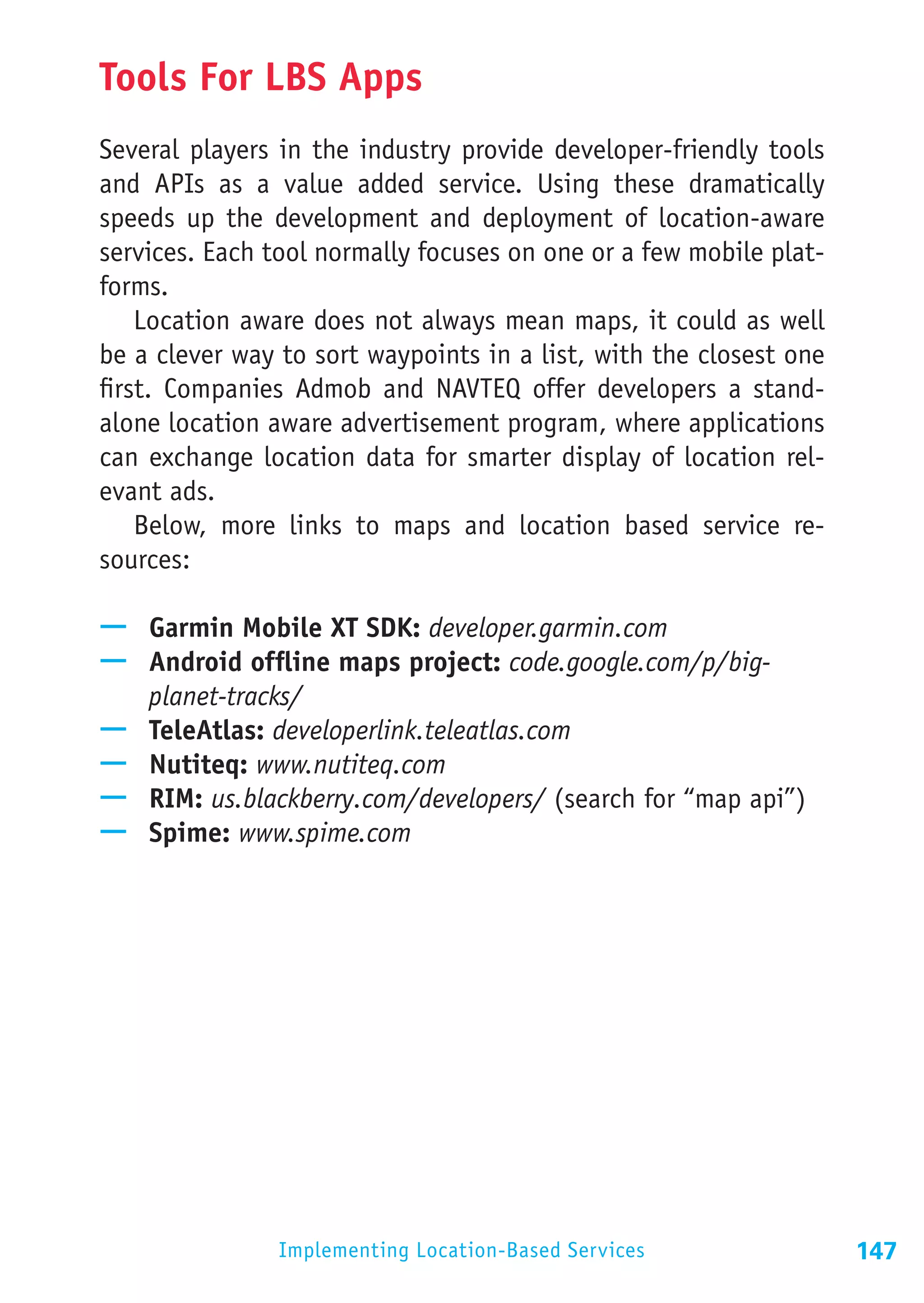 Tools For LBS Apps
Several players in the industry provide developer-friendly tools
and APIs as a value added service. Using these dramatically
speeds up the development and deployment of location-aware
services. Each tool normally focuses on one or a few mobile plat-
forms.
    Location aware does not always mean maps, it could as well
be a clever way to sort waypoints in a list, with the closest one
first. Companies Admob and NAVTEQ offer developers a stand-
alone location aware advertisement program, where applications
can exchange location data for smarter display of location rel-
evant ads.
    Below, more links to maps and location based service re-
sources:

—— Garmin Mobile XT SDK: developer.garmin.com
—— Android offline maps project: code.google.com/p/big-
   planet-tracks/
—— TeleAtlas: developerlink.teleatlas.com
—— Nutiteq: www.nutiteq.com
—— RIM: us.blackberry.com/developers/ (search for “map api”)
—— Spime: www.spime.com




                Implementing Location-Based Services                147
 