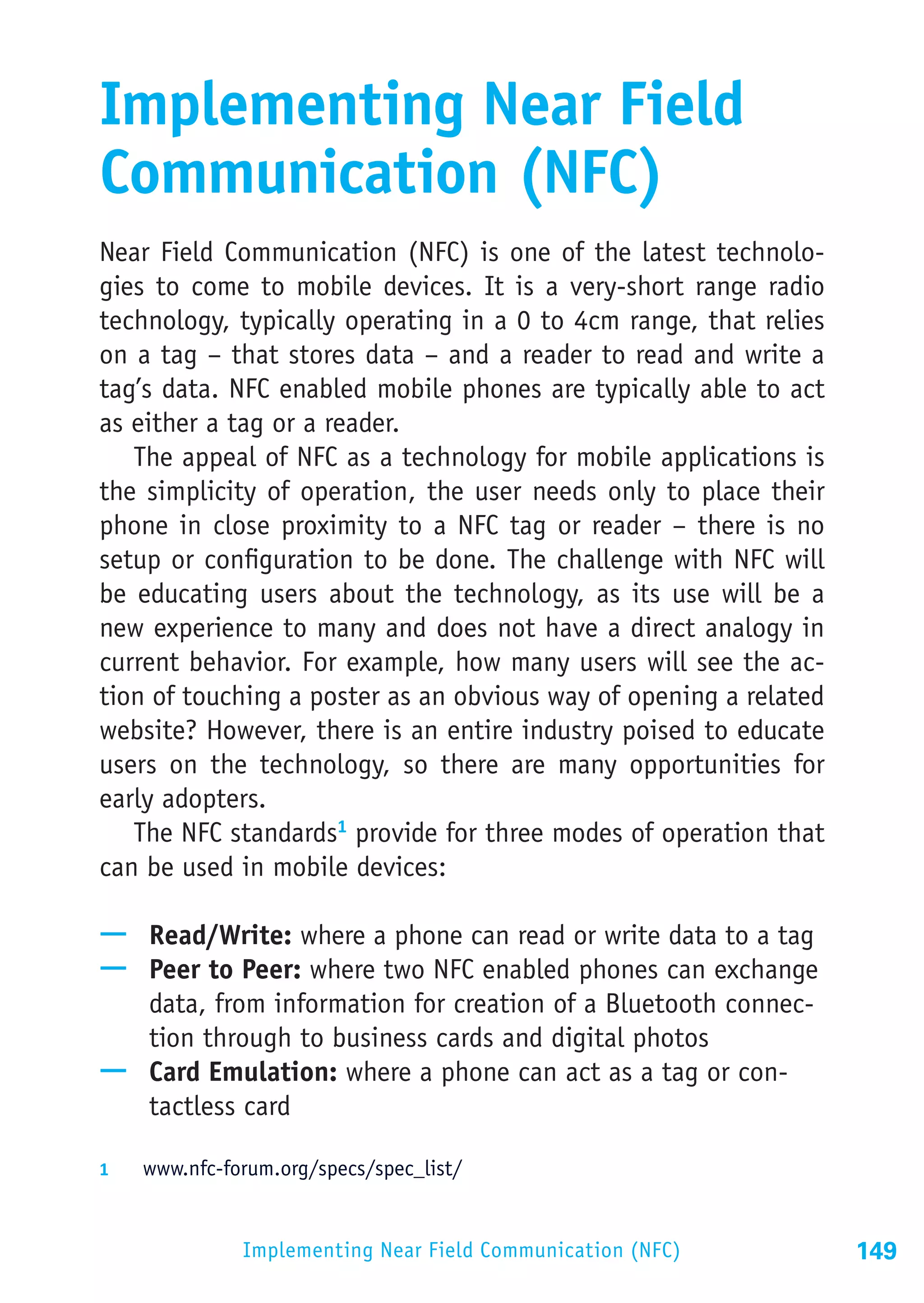 Implementing Near Field
Communication (NFC)
Near Field Communication (NFC) is one of the latest technolo-
gies to come to mobile devices. It is a very-short range radio
technology, typically operating in a 0 to 4cm range, that relies
on a tag – that stores data – and a reader to read and write a
tag’s data. NFC enabled mobile phones are typically able to act
as either a tag or a reader.
   The appeal of NFC as a technology for mobile applications is
the simplicity of operation, the user needs only to place their
phone in close proximity to a NFC tag or reader – there is no
setup or configuration to be done. The challenge with NFC will
be educating users about the technology, as its use will be a
new experience to many and does not have a direct analogy in
current behavior. For example, how many users will see the ac-
tion of touching a poster as an obvious way of opening a related
website? However, there is an entire industry poised to educate
users on the technology, so there are many opportunities for
early adopters.
   The NFC standards1 provide for three modes of operation that
can be used in mobile devices:

—— Read/Write: where a phone can read or write data to a tag
—— Peer to Peer: where two NFC enabled phones can exchange
   data, from information for creation of a Bluetooth connec-
   tion through to business cards and digital photos
—— Card Emulation: where a phone can act as a tag or con-
   tactless card

1	  www.nfc-forum.org/specs/spec_list/



               Implementing Near Field Communication (NFC)         149
 