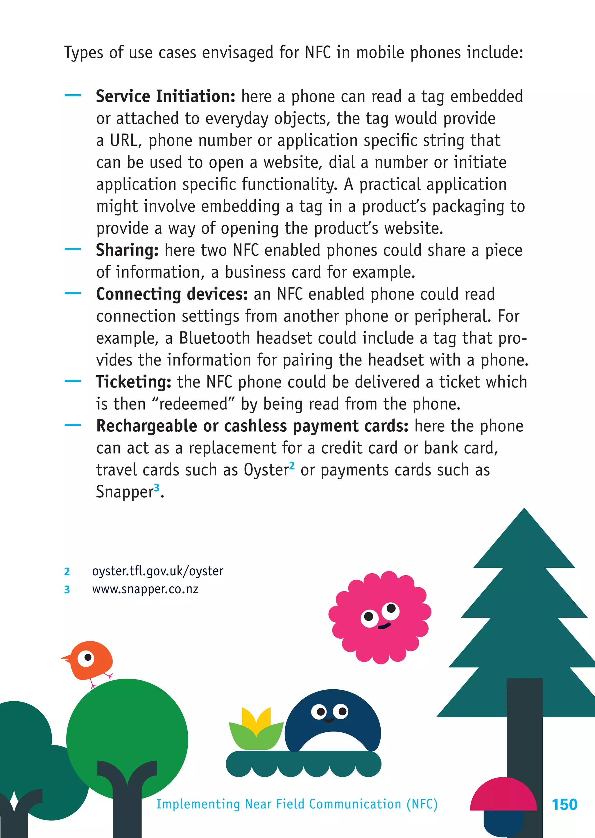 Types of use cases envisaged for NFC in mobile phones include:

—— Service Initiation: here a phone can read a tag embedded
   or attached to everyday objects, the tag would provide
   a URL, phone number or application specific string that
   can be used to open a website, dial a number or initiate
   application specific functionality. A practical application
   might involve embedding a tag in a product’s packaging to
   provide a way of opening the product’s website.
—— Sharing: here two NFC enabled phones could share a piece
   of information, a business card for example.
—— Connecting devices: an NFC enabled phone could read
   connection settings from another phone or peripheral. For
   example, a Bluetooth headset could include a tag that pro-
   vides the information for pairing the headset with a phone.
—— Ticketing: the NFC phone could be delivered a ticket which
   is then “redeemed” by being read from the phone.
—— Rechargeable or cashless payment cards: here the phone
   can act as a replacement for a credit card or bank card,
   travel cards such as Oyster2 or payments cards such as
   Snapper3.



2	  oyster.tfl.gov.uk/oyster
3	  www.snapper.co.nz




                Implementing Near Field Communication (NFC)      150
 