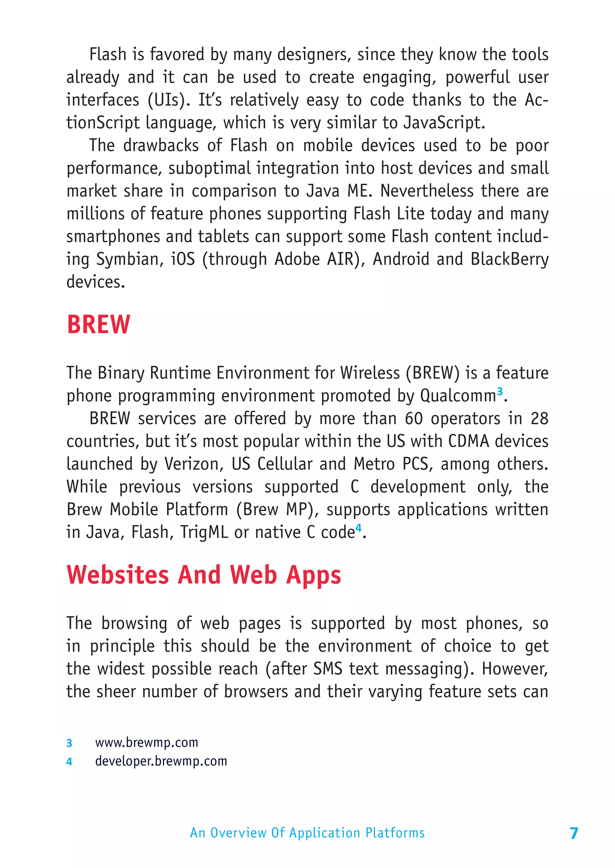 Flash is favored by many designers, since they know the tools
already and it can be used to create engaging, powerful user
interfaces (UIs). It’s relatively easy to code thanks to the Ac-
tionScript language, which is very similar to JavaScript.
   The drawbacks of Flash on mobile devices used to be poor
performance, suboptimal integration into host devices and small
market share in comparison to Java ME. Nevertheless there are
millions of feature phones supporting Flash Lite today and many
smartphones and tablets can support some Flash content includ-
ing Symbian, iOS (through Adobe AIR), Android and BlackBerry
devices.

BREW
The Binary Runtime Environment for Wireless (BREW) is a feature
phone programming environment promoted by Qualcomm3.
   BREW services are offered by more than 60 operators in 28
countries, but it’s most popular within the US with CDMA devices
launched by Verizon, US Cellular and Metro PCS, among others.
While previous versions supported C development only, the
Brew Mobile Platform (Brew MP), supports applications written
in Java, Flash, TrigML or native C code4.

Websites And Web Apps
The browsing of web pages is supported by most phones, so
in principle this should be the environment of choice to get
the widest possible reach (after SMS text messaging). However,
the sheer number of browsers and their varying feature sets can

3	  www.brewmp.com
4	  developer.brewmp.com




                  An Overview Of Application Platforms             7
 