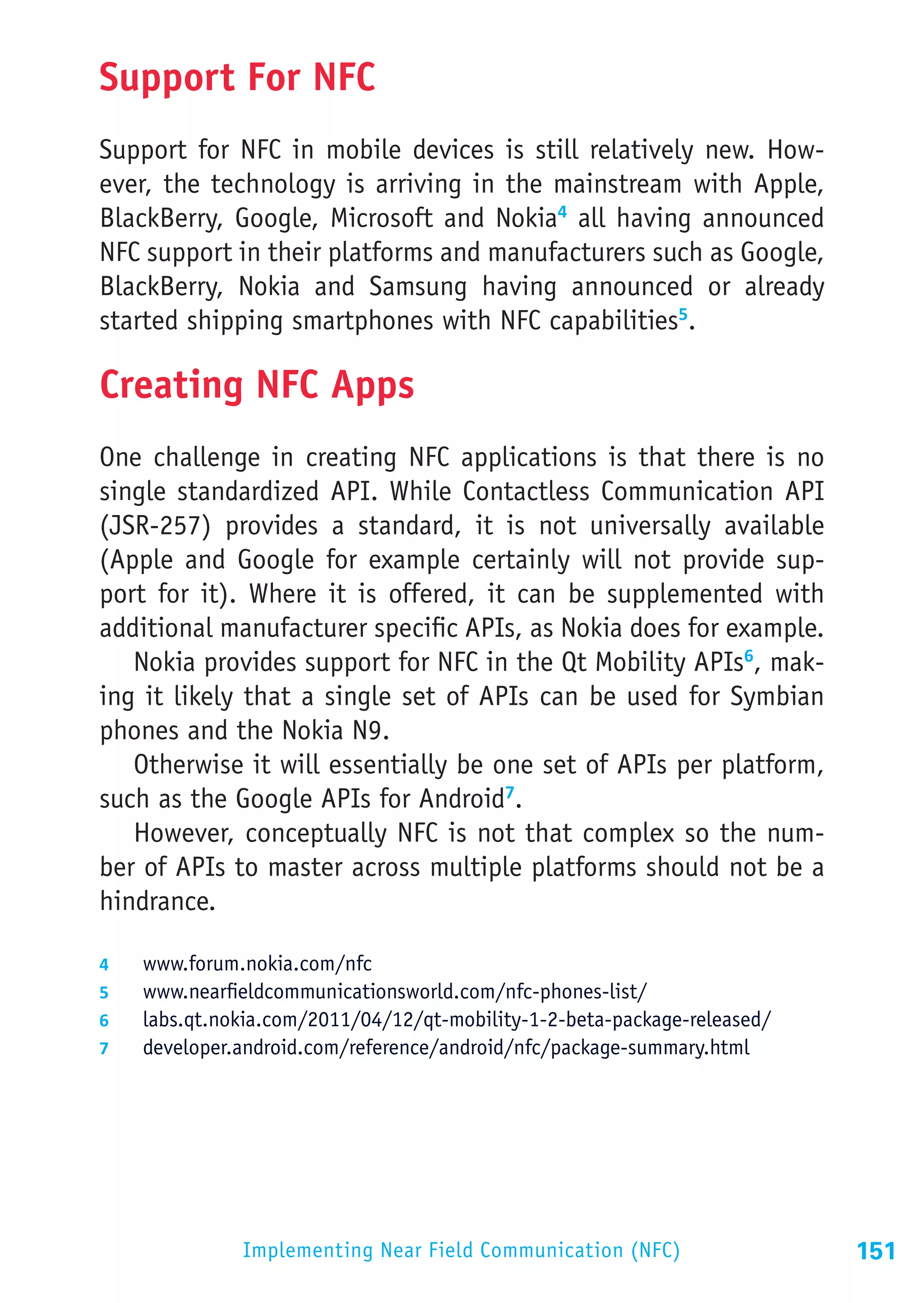 Support For NFC
Support for NFC in mobile devices is still relatively new. How-
ever, the technology is arriving in the mainstream with Apple,
BlackBerry, Google, Microsoft and Nokia4 all having announced
NFC support in their platforms and manufacturers such as Google,
BlackBerry, Nokia and Samsung having announced or already
started shipping smartphones with NFC capabilities5.

Creating NFC Apps
One challenge in creating NFC applications is that there is no
single standardized API. While Contactless Communication API
(JSR-257) provides a standard, it is not universally available
(Apple and Google for example certainly will not provide sup-
port for it). Where it is offered, it can be supplemented with
additional manufacturer specific APIs, as Nokia does for example.
   Nokia provides support for NFC in the Qt Mobility APIs6, mak-
ing it likely that a single set of APIs can be used for Symbian
phones and the Nokia N9.
   Otherwise it will essentially be one set of APIs per platform,
such as the Google APIs for Android7.
   However, conceptually NFC is not that complex so the num-
ber of APIs to master across multiple platforms should not be a
hindrance.

4	    www.forum.nokia.com/nfc
5	    www.nearfieldcommunicationsworld.com/nfc-phones-list/
6	    labs.qt.nokia.com/2011/04/12/qt-mobility-1-2-beta-package-released/
7	    developer.android.com/reference/android/nfc/package-summary.html




                 Implementing Near Field Communication (NFC)                151
 