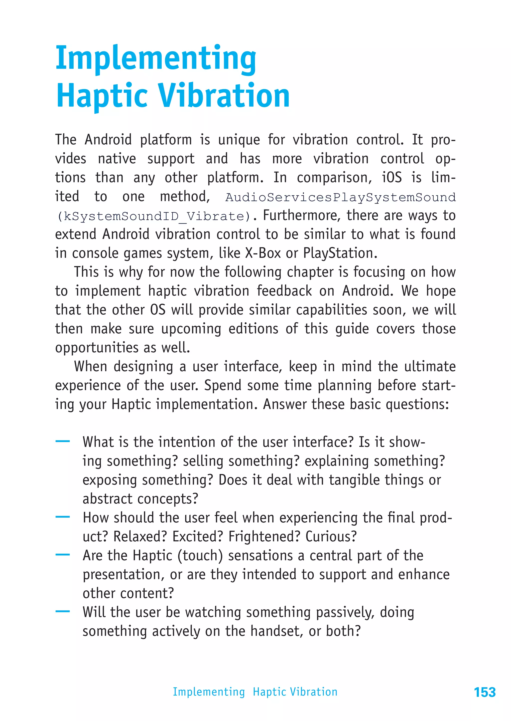 Implementing
Haptic Vibration
The Android platform is unique for vibration control. It pro-
vides native support and has more vibration control op-
tions than any other platform. In comparison, iOS is lim-
ited to one method, AudioServicesPlaySystemSound
(kSystemSoundID_Vibrate). Furthermore, there are ways to
extend Android vibration control to be similar to what is found
in console games system, like X-Box or PlayStation.
   This is why for now the following chapter is focusing on how
to implement haptic vibration feedback on Android. We hope
that the other OS will provide similar capabilities soon, we will
then make sure upcoming editions of this guide covers those
opportunities as well.
   When designing a user interface, keep in mind the ultimate
experience of the user. Spend some time planning before start-
ing your Haptic implementation. Answer these basic questions:

—— What is the intention of the user interface? Is it show-
   ing something? selling something? explaining something?
   exposing something? Does it deal with tangible things or
   abstract concepts?
—— How should the user feel when experiencing the final prod-
   uct? Relaxed? Excited? Frightened? Curious?
—— Are the Haptic (touch) sensations a central part of the
   presentation, or are they intended to support and enhance
   other content?
—— Will the user be watching something passively, doing
   something actively on the handset, or both?


                   Implementing Haptic Vibration                    153
 