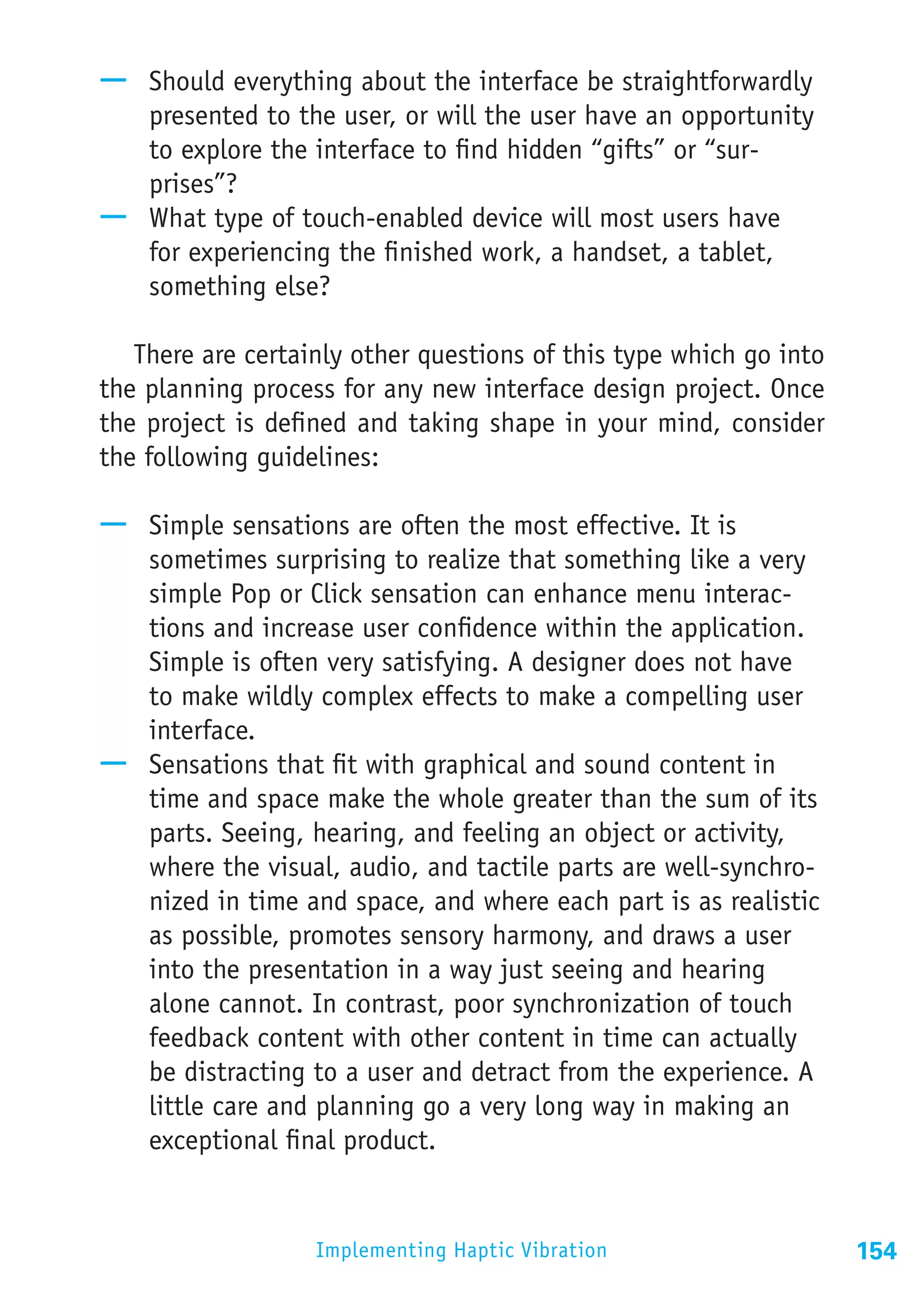 —— Should everything about the interface be straightforwardly
   presented to the user, or will the user have an opportunity
   to explore the interface to find hidden “gifts” or “sur-
   prises”?
—— What type of touch-enabled device will most users have
   for experiencing the finished work, a handset, a tablet,
   something else?

   There are certainly other questions of this type which go into
the planning process for any new interface design project. Once
the project is defined and taking shape in your mind, consider
the following guidelines:

—— Simple sensations are often the most effective. It is
   sometimes surprising to realize that something like a very
   simple Pop or Click sensation can enhance menu interac-
   tions and increase user confidence within the application.
   Simple is often very satisfying. A designer does not have
   to make wildly complex effects to make a compelling user
   interface.
—— Sensations that fit with graphical and sound content in
   time and space make the whole greater than the sum of its
   parts. Seeing, hearing, and feeling an object or activity,
   where the visual, audio, and tactile parts are well-synchro-
   nized in time and space, and where each part is as realistic
   as possible, promotes sensory harmony, and draws a user
   into the presentation in a way just seeing and hearing
   alone cannot. In contrast, poor synchronization of touch
   feedback content with other content in time can actually
   be distracting to a user and detract from the experience. A
   little care and planning go a very long way in making an
   exceptional final product.


                   Implementing Haptic Vibration                    154
 