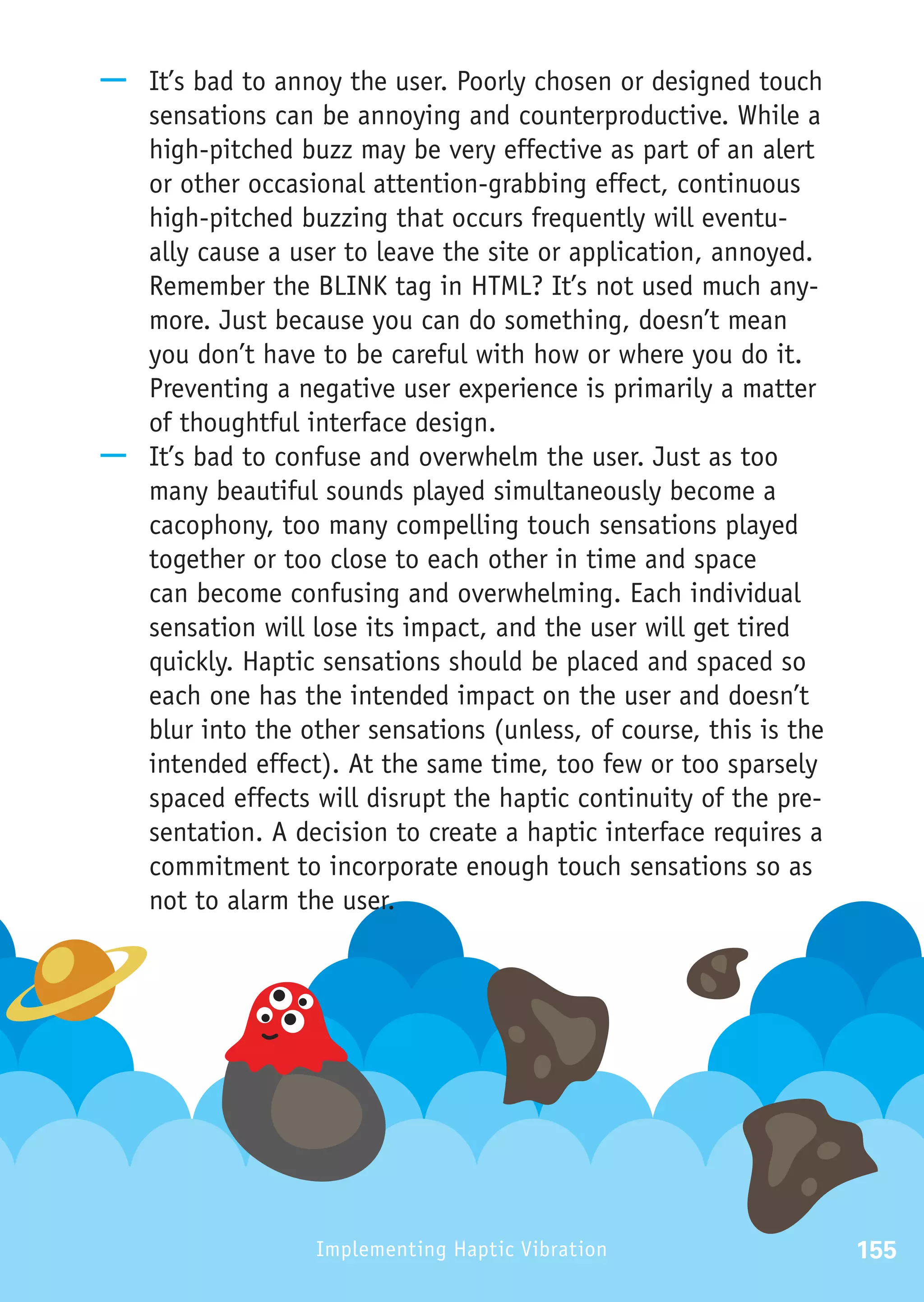 —— It’s bad to annoy the user. Poorly chosen or designed touch
   sensations can be annoying and counterproductive. While a
   high-pitched buzz may be very effective as part of an alert
   or other occasional attention-grabbing effect, continuous
   high-pitched buzzing that occurs frequently will eventu-
   ally cause a user to leave the site or application, annoyed.
   Remember the BLINK tag in HTML? It’s not used much any-
   more. Just because you can do something, doesn’t mean
   you don’t have to be careful with how or where you do it.
   Preventing a negative user experience is primarily a matter
   of thoughtful interface design.
—— It’s bad to confuse and overwhelm the user. Just as too
   many beautiful sounds played simultaneously become a
   cacophony, too many compelling touch sensations played
   together or too close to each other in time and space
   can become confusing and overwhelming. Each individual
   sensation will lose its impact, and the user will get tired
   quickly. Haptic sensations should be placed and spaced so
   each one has the intended impact on the user and doesn’t
   blur into the other sensations (unless, of course, this is the
   intended effect). At the same time, too few or too sparsely
   spaced effects will disrupt the haptic continuity of the pre-
   sentation. A decision to create a haptic interface requires a
   commitment to incorporate enough touch sensations so as
   not to alarm the user.




                   Implementing Haptic Vibration                    155
 