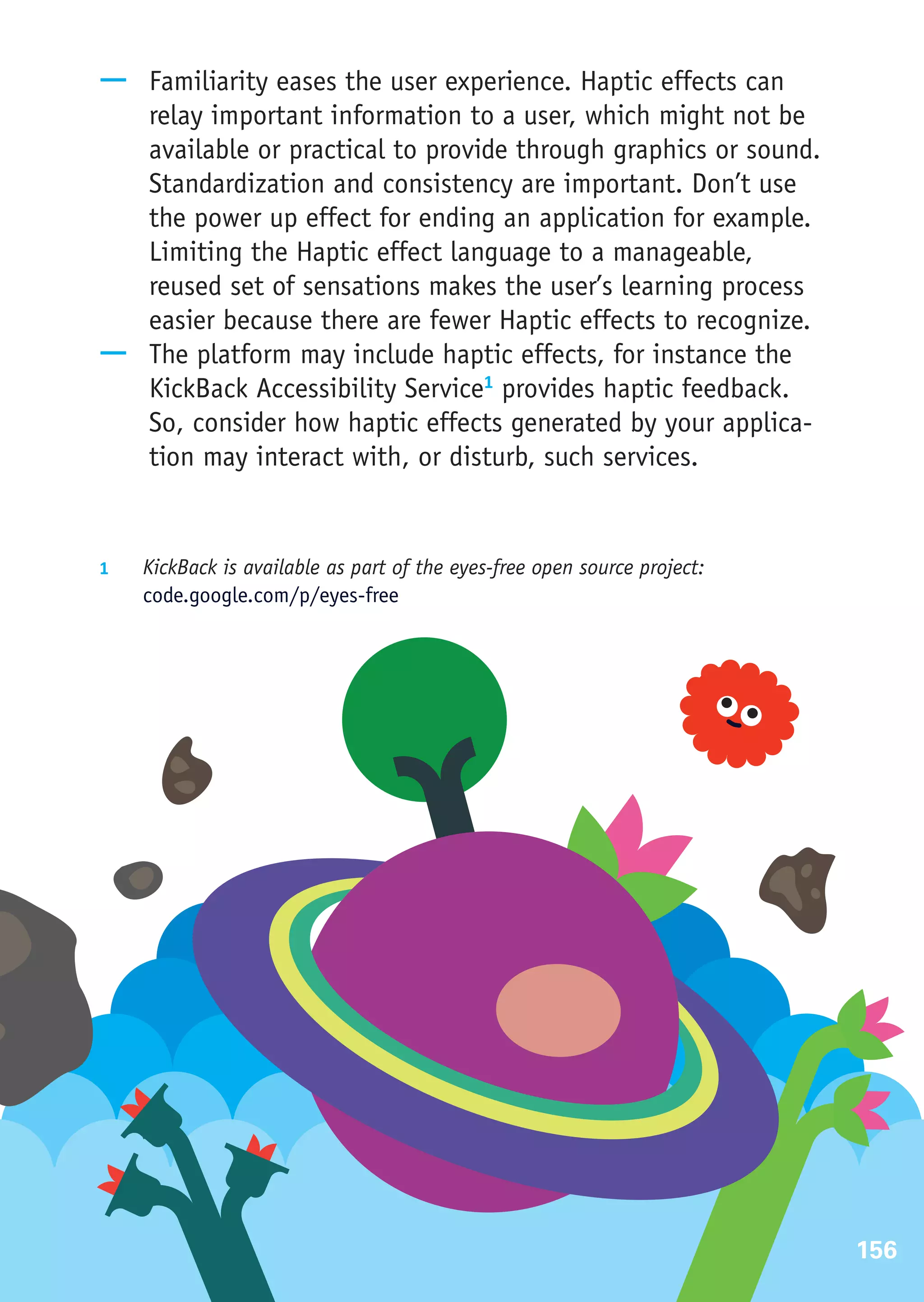 —— Familiarity eases the user experience. Haptic effects can
   relay important information to a user, which might not be
   available or practical to provide through graphics or sound.
   Standardization and consistency are important. Don’t use
   the power up effect for ending an application for example.
   Limiting the Haptic effect language to a manageable,
   reused set of sensations makes the user’s learning process
   easier because there are fewer Haptic effects to recognize.
—— The platform may include haptic effects, for instance the
   KickBack Accessibility Service1 provides haptic feedback.
   So, consider how haptic effects generated by your applica-
   tion may interact with, or disturb, such services.


1	  KickBack is available as part of the eyes-free open source project:
     code.google.com/p/eyes-free




                                                                          156
 