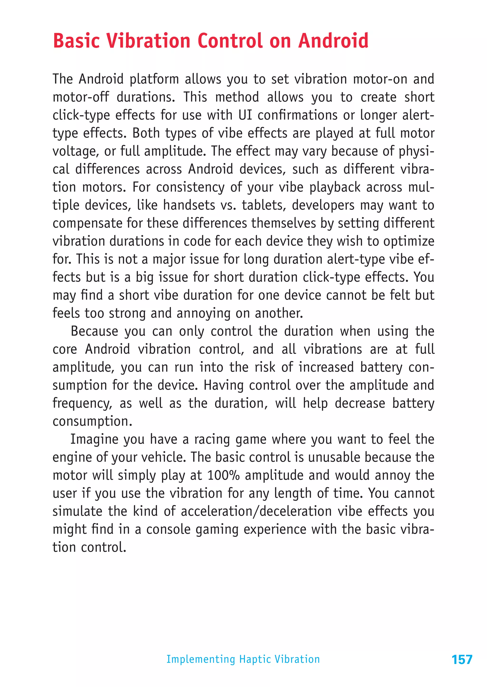 Basic Vibration Control on Android
The Android platform allows you to set vibration motor-on and
motor-off durations. This method allows you to create short
click-type effects for use with UI confirmations or longer alert-
type effects. Both types of vibe effects are played at full motor
voltage, or full amplitude. The effect may vary because of physi-
cal differences across Android devices, such as different vibra-
tion motors. For consistency of your vibe playback across mul-
tiple devices, like handsets vs. tablets, developers may want to
compensate for these differences themselves by setting different
vibration durations in code for each device they wish to optimize
for. This is not a major issue for long duration alert-type vibe ef-
fects but is a big issue for short duration click-type effects. You
may find a short vibe duration for one device cannot be felt but
feels too strong and annoying on another.
    Because you can only control the duration when using the
core Android vibration control, and all vibrations are at full
amplitude, you can run into the risk of increased battery con-
sumption for the device. Having control over the amplitude and
frequency, as well as the duration, will help decrease battery
consumption.
    Imagine you have a racing game where you want to feel the
engine of your vehicle. The basic control is unusable because the
motor will simply play at 100% amplitude and would annoy the
user if you use the vibration for any length of time. You cannot
simulate the kind of acceleration/deceleration vibe effects you
might find in a console gaming experience with the basic vibra-
tion control.




                    Implementing Haptic Vibration                      157
 