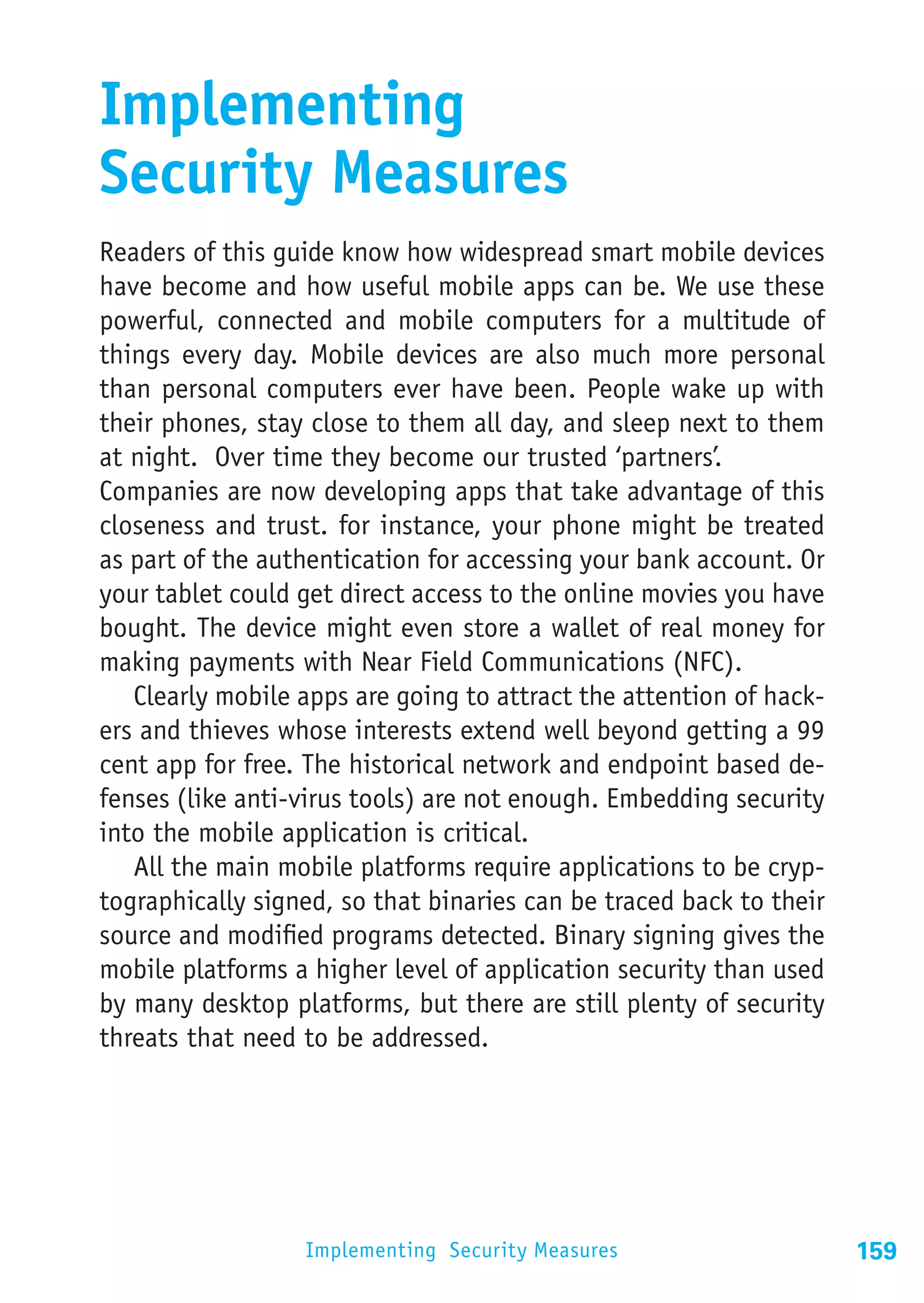 Implementing
Security Measures
Readers of this guide know how widespread smart mobile devices
have become and how useful mobile apps can be. We use these
powerful, connected and mobile computers for a multitude of
things every day. Mobile devices are also much more personal
than personal computers ever have been. People wake up with
their phones, stay close to them all day, and sleep next to them
at night. Over time they become our trusted ‘partners’.
Companies are now developing apps that take advantage of this
closeness and trust. for instance, your phone might be treated
as part of the authentication for accessing your bank account. Or
your tablet could get direct access to the online movies you have
bought. The device might even store a wallet of real money for
making payments with Near Field Communications (NFC).
   Clearly mobile apps are going to attract the attention of hack-
ers and thieves whose interests extend well beyond getting a 99
cent app for free. The historical network and endpoint based de-
fenses (like anti-virus tools) are not enough. Embedding security
into the mobile application is critical.
   All the main mobile platforms require applications to be cryp-
tographically signed, so that binaries can be traced back to their
source and modified programs detected. Binary signing gives the
mobile platforms a higher level of application security than used
by many desktop platforms, but there are still plenty of security
threats that need to be addressed.




                  Implementing Security Measures                     159
 