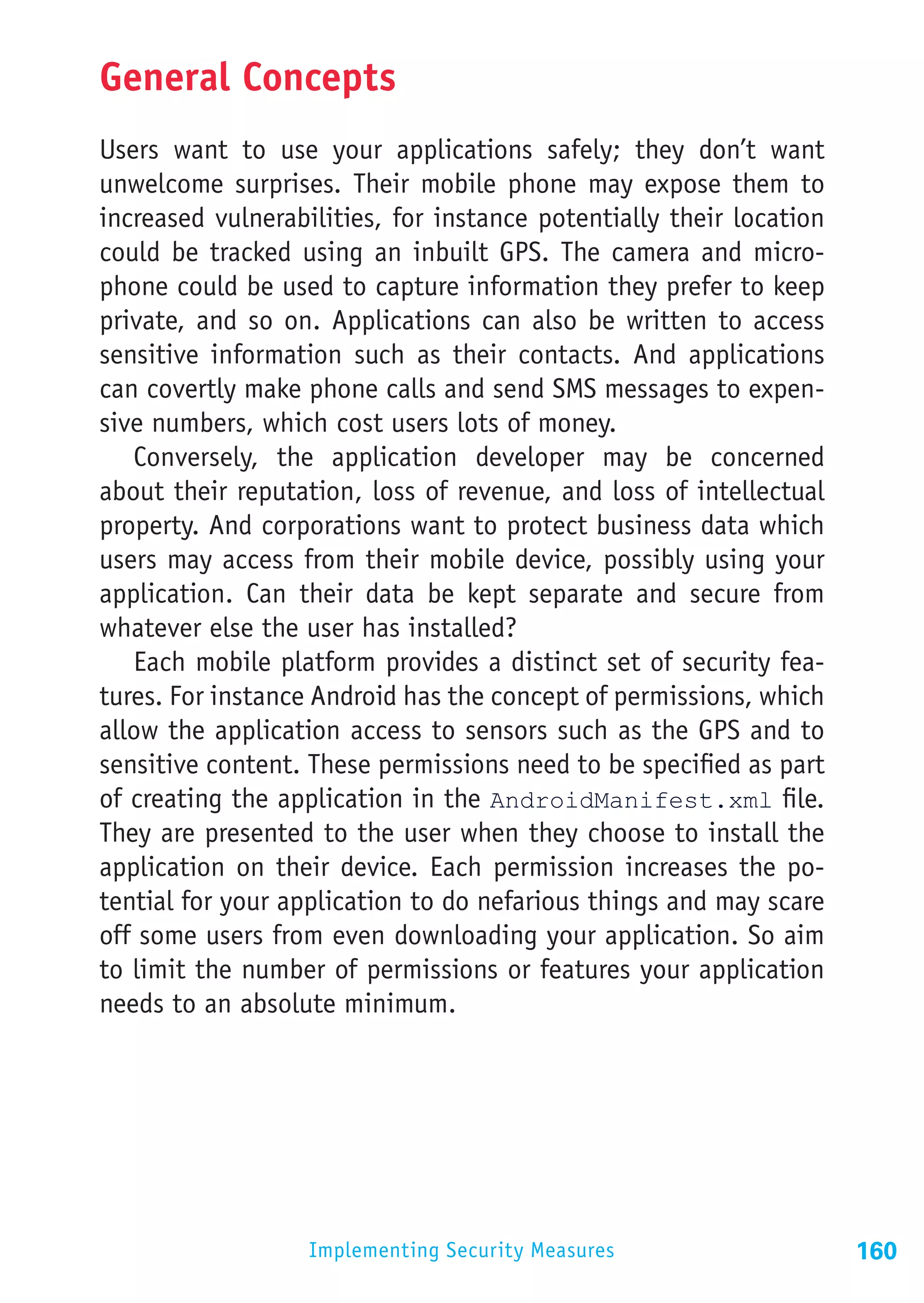 General Concepts
Users want to use your applications safely; they don’t want
unwelcome surprises. Their mobile phone may expose them to
increased vulnerabilities, for instance potentially their location
could be tracked using an inbuilt GPS. The camera and micro-
phone could be used to capture information they prefer to keep
private, and so on. Applications can also be written to access
sensitive information such as their contacts. And applications
can covertly make phone calls and send SMS messages to expen-
sive numbers, which cost users lots of money.
   Conversely, the application developer may be concerned
about their reputation, loss of revenue, and loss of intellectual
property. And corporations want to protect business data which
users may access from their mobile device, possibly using your
application. Can their data be kept separate and secure from
whatever else the user has installed?
   Each mobile platform provides a distinct set of security fea-
tures. For instance Android has the concept of permissions, which
allow the application access to sensors such as the GPS and to
sensitive content. These permissions need to be specified as part
of creating the application in the AndroidManifest.xml file.
They are presented to the user when they choose to install the
application on their device. Each permission increases the po-
tential for your application to do nefarious things and may scare
off some users from even downloading your application. So aim
to limit the number of permissions or features your application
needs to an absolute minimum.




                   Implementing Security Measures                    160
 