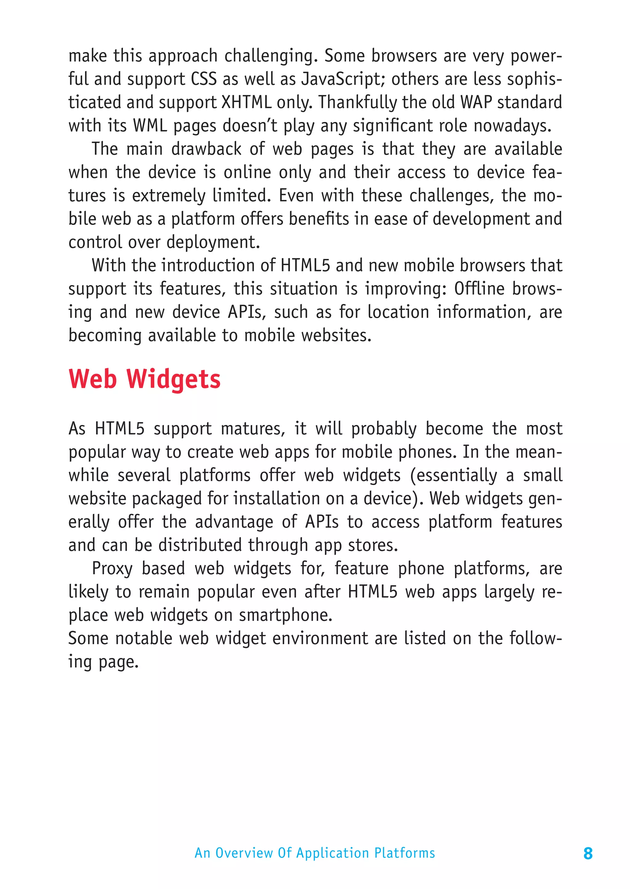 make this approach challenging. Some browsers are very power-
ful and support CSS as well as JavaScript; others are less sophis-
ticated and support XHTML only. Thankfully the old WAP standard
with its WML pages doesn’t play any significant role nowadays.
    The main drawback of web pages is that they are available
when the device is online only and their access to device fea-
tures is extremely limited. Even with these challenges, the mo-
bile web as a platform offers benefits in ease of development and
control over deployment.
    With the introduction of HTML5 and new mobile browsers that
support its features, this situation is improving: Offline brows-
ing and new device APIs, such as for location information, are
becoming available to mobile websites.

Web Widgets
As HTML5 support matures, it will probably become the most
popular way to create web apps for mobile phones. In the mean-
while several platforms offer web widgets (essentially a small
website packaged for installation on a device). Web widgets gen-
erally offer the advantage of APIs to access platform features
and can be distributed through app stores.
    Proxy based web widgets for, feature phone platforms, are
likely to remain popular even after HTML5 web apps largely re-
place web widgets on smartphone.
Some notable web widget environment are listed on the follow-
ing page.




                An Overview Of Application Platforms                 8
 