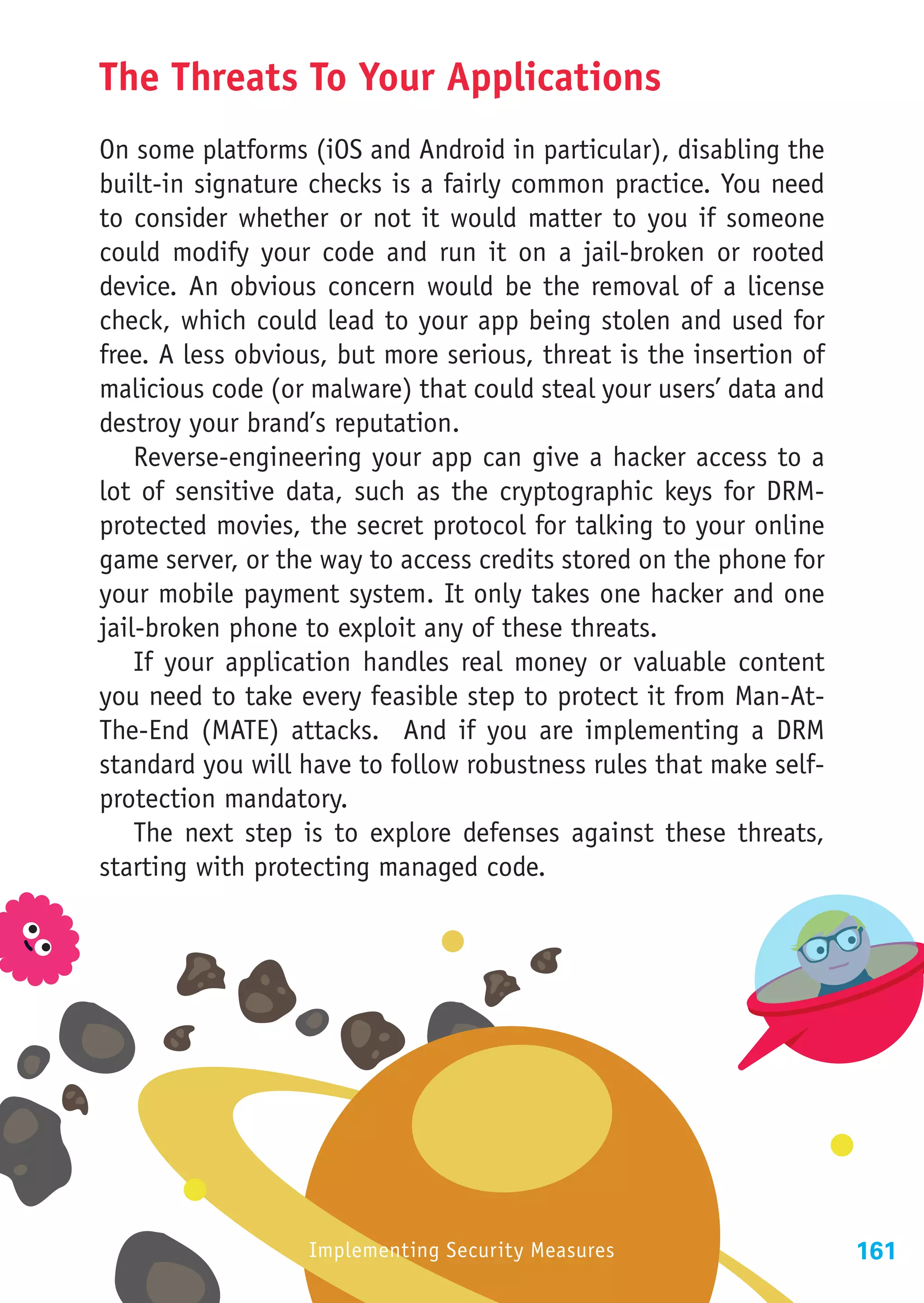 The Threats To Your Applications
On some platforms (iOS and Android in particular), disabling the
built-in signature checks is a fairly common practice. You need
to consider whether or not it would matter to you if someone
could modify your code and run it on a jail-broken or rooted
device. An obvious concern would be the removal of a license
check, which could lead to your app being stolen and used for
free. A less obvious, but more serious, threat is the insertion of
malicious code (or malware) that could steal your users’ data and
destroy your brand’s reputation.
    Reverse-engineering your app can give a hacker access to a
lot of sensitive data, such as the cryptographic keys for DRM-
protected movies, the secret protocol for talking to your online
game server, or the way to access credits stored on the phone for
your mobile payment system. It only takes one hacker and one
jail-broken phone to exploit any of these threats.
    If your application handles real money or valuable content
you need to take every feasible step to protect it from Man-At-
The-End (MATE) attacks. And if you are implementing a DRM
standard you will have to follow robustness rules that make self-
protection mandatory.
    The next step is to explore defenses against these threats,
starting with protecting managed code.




                   Implementing Security Measures                    161
 