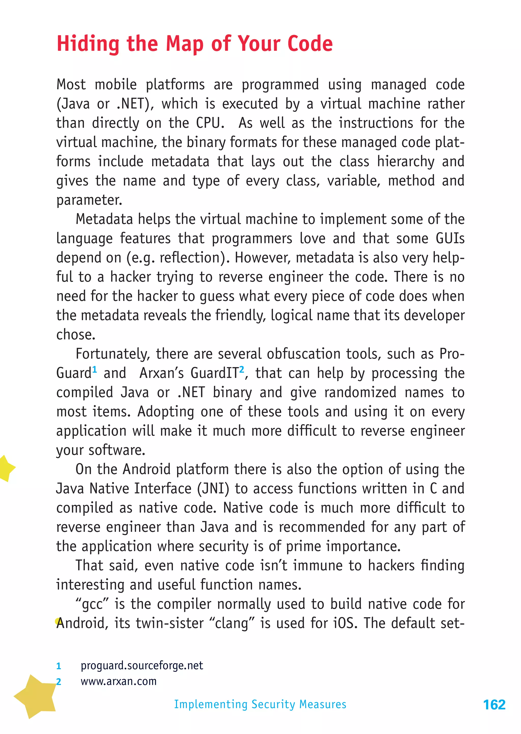 Hiding the Map of Your Code
Most mobile platforms are programmed using managed code
(Java or .NET), which is executed by a virtual machine rather
than directly on the CPU. As well as the instructions for the
virtual machine, the binary formats for these managed code plat-
forms include metadata that lays out the class hierarchy and
gives the name and type of every class, variable, method and
parameter.
    Metadata helps the virtual machine to implement some of the
language features that programmers love and that some GUIs
depend on (e.g. reflection). However, metadata is also very help-
ful to a hacker trying to reverse engineer the code. There is no
need for the hacker to guess what every piece of code does when
the metadata reveals the friendly, logical name that its developer
chose.
    Fortunately, there are several obfuscation tools, such as Pro-
Guard1 and Arxan’s GuardIT2, that can help by processing the
compiled Java or .NET binary and give randomized names to
most items. Adopting one of these tools and using it on every
application will make it much more difficult to reverse engineer
your software.
    On the Android platform there is also the option of using the
Java Native Interface (JNI) to access functions written in C and
compiled as native code. Native code is much more difficult to
reverse engineer than Java and is recommended for any part of
the application where security is of prime importance.
    That said, even native code isn’t immune to hackers finding
interesting and useful function names.
    “gcc” is the compiler normally used to build native code for
Android, its twin-sister “clang” is used for iOS. The default set-

1	  proguard.sourceforge.net
2	  www.arxan.com

                      Implementing Security Measures                 162
 