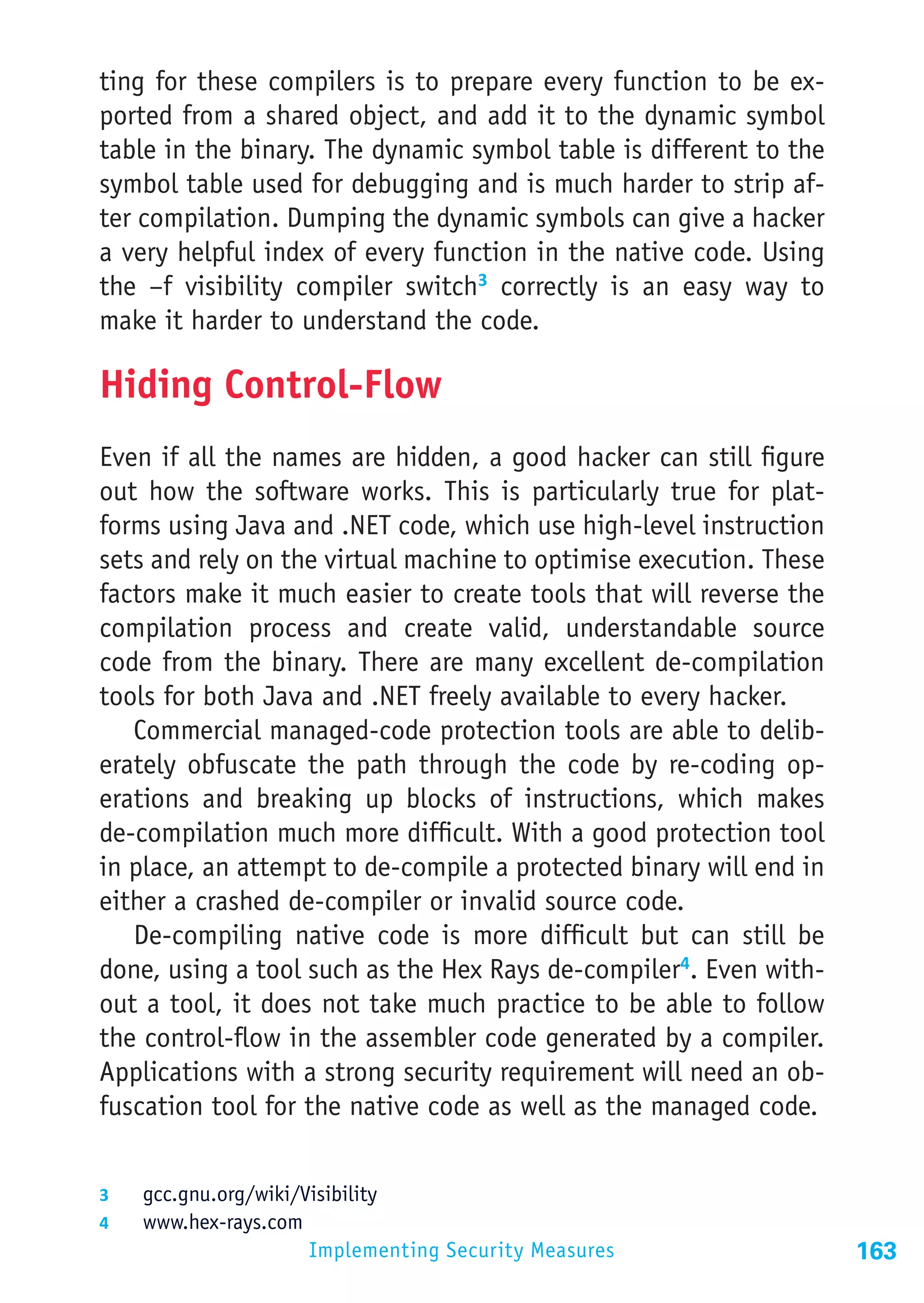 ting for these compilers is to prepare every function to be ex-
ported from a shared object, and add it to the dynamic symbol
table in the binary. The dynamic symbol table is different to the
symbol table used for debugging and is much harder to strip af-
ter compilation. Dumping the dynamic symbols can give a hacker
a very helpful index of every function in the native code. Using
the –f visibility compiler switch3 correctly is an easy way to
make it harder to understand the code.

Hiding Control-Flow
Even if all the names are hidden, a good hacker can still figure
out how the software works. This is particularly true for plat-
forms using Java and .NET code, which use high-level instruction
sets and rely on the virtual machine to optimise execution. These
factors make it much easier to create tools that will reverse the
compilation process and create valid, understandable source
code from the binary. There are many excellent de-compilation
tools for both Java and .NET freely available to every hacker.
   Commercial managed-code protection tools are able to delib-
erately obfuscate the path through the code by re-coding op-
erations and breaking up blocks of instructions, which makes
de-compilation much more difficult. With a good protection tool
in place, an attempt to de-compile a protected binary will end in
either a crashed de-compiler or invalid source code.
   De-compiling native code is more difficult but can still be
done, using a tool such as the Hex Rays de-compiler4. Even with-
out a tool, it does not take much practice to be able to follow
the control-flow in the assembler code generated by a compiler.
Applications with a strong security requirement will need an ob-
fuscation tool for the native code as well as the managed code.


3	  gcc.gnu.org/wiki/Visibility
4	  www.hex-rays.com
                       Implementing Security Measures               163
 
