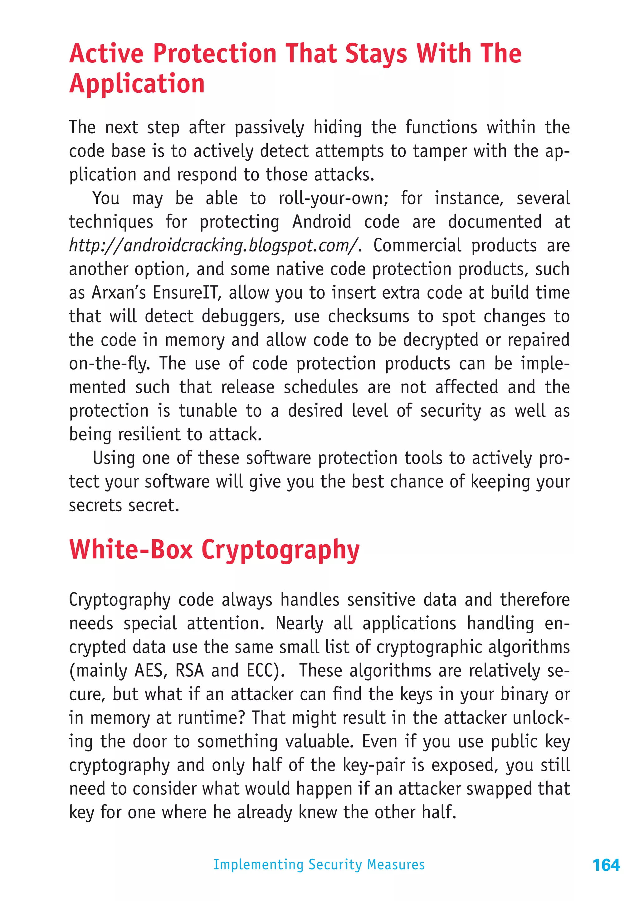Active Protection That Stays With The
Application
The next step after passively hiding the functions within the
code base is to actively detect attempts to tamper with the ap-
plication and respond to those attacks.
   You may be able to roll-your-own; for instance, several
techniques for protecting Android code are documented at
http://androidcracking.blogspot.com/. Commercial products are
another option, and some native code protection products, such
as Arxan’s EnsureIT, allow you to insert extra code at build time
that will detect debuggers, use checksums to spot changes to
the code in memory and allow code to be decrypted or repaired
on-the-fly. The use of code protection products can be imple-
mented such that release schedules are not affected and the
protection is tunable to a desired level of security as well as
being resilient to attack.
   Using one of these software protection tools to actively pro-
tect your software will give you the best chance of keeping your
secrets secret.

White-Box Cryptography
Cryptography code always handles sensitive data and therefore
needs special attention. Nearly all applications handling en-
crypted data use the same small list of cryptographic algorithms
(mainly AES, RSA and ECC). These algorithms are relatively se-
cure, but what if an attacker can find the keys in your binary or
in memory at runtime? That might result in the attacker unlock-
ing the door to something valuable. Even if you use public key
cryptography and only half of the key-pair is exposed, you still
need to consider what would happen if an attacker swapped that
key for one where he already knew the other half.

                  Implementing Security Measures                    164
 
