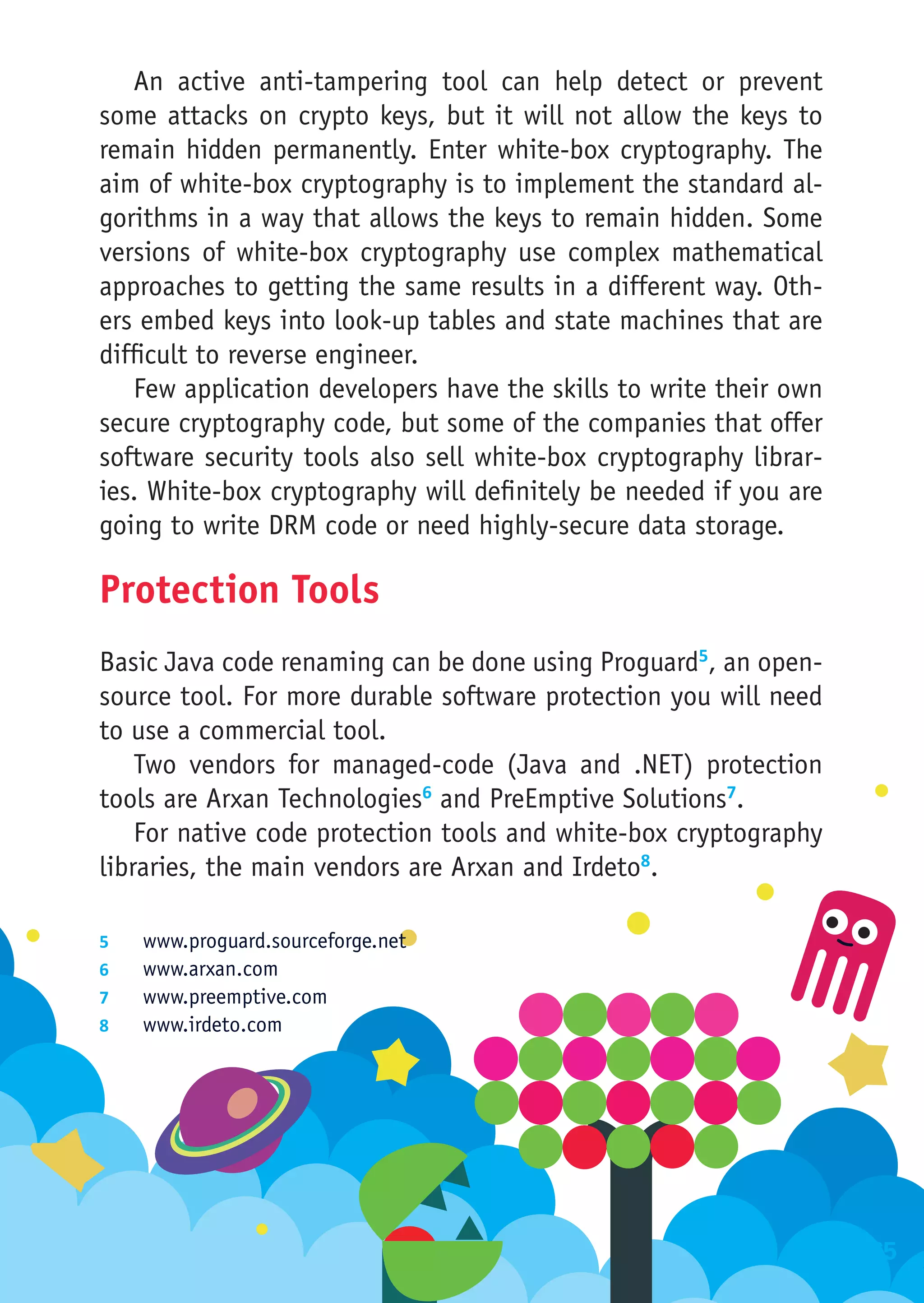 An active anti-tampering tool can help detect or prevent
some attacks on crypto keys, but it will not allow the keys to
remain hidden permanently. Enter white-box cryptography. The
aim of white-box cryptography is to implement the standard al-
gorithms in a way that allows the keys to remain hidden. Some
versions of white-box cryptography use complex mathematical
approaches to getting the same results in a different way. Oth-
ers embed keys into look-up tables and state machines that are
difficult to reverse engineer.
   Few application developers have the skills to write their own
secure cryptography code, but some of the companies that offer
software security tools also sell white-box cryptography librar-
ies. White-box cryptography will definitely be needed if you are
going to write DRM code or need highly-secure data storage.

Protection Tools
Basic Java code renaming can be done using Proguard5, an open-
source tool. For more durable software protection you will need
to use a commercial tool.
    Two vendors for managed-code (Java and .NET) protection
tools are Arxan Technologies6 and PreEmptive Solutions7.
    For native code protection tools and white-box cryptography
libraries, the main vendors are Arxan and Irdeto8.

5	    www.proguard.sourceforge.net
6	    www.arxan.com
7	    www.preemptive.com
8	    www.irdeto.com




                                                                   165
 