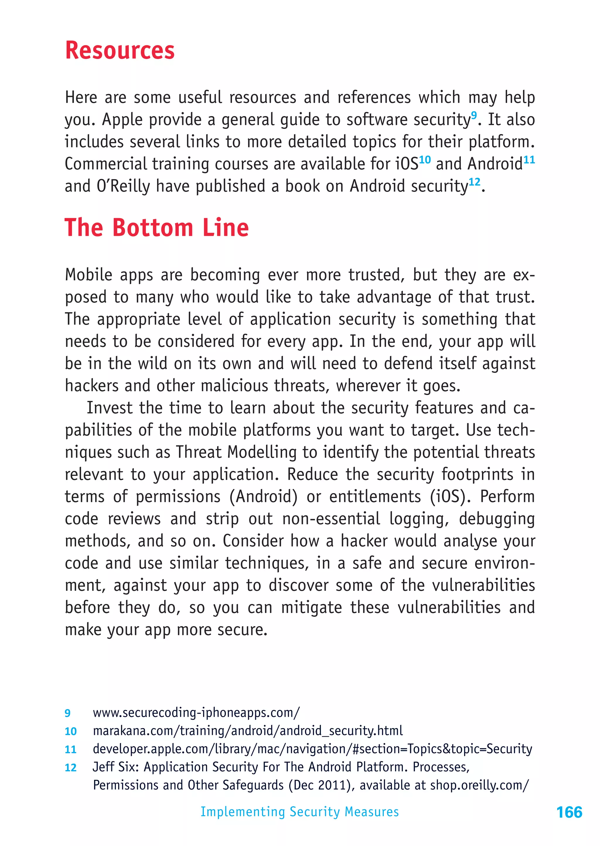Resources
Here are some useful resources and references which may help
you. Apple provide a general guide to software security9. It also
includes several links to more detailed topics for their platform.
Commercial training courses are available for iOS10 and Android11
and O’Reilly have published a book on Android security12.

The Bottom Line
Mobile apps are becoming ever more trusted, but they are ex-
posed to many who would like to take advantage of that trust.
The appropriate level of application security is something that
needs to be considered for every app. In the end, your app will
be in the wild on its own and will need to defend itself against
hackers and other malicious threats, wherever it goes.
   Invest the time to learn about the security features and ca-
pabilities of the mobile platforms you want to target. Use tech-
niques such as Threat Modelling to identify the potential threats
relevant to your application. Reduce the security footprints in
terms of permissions (Android) or entitlements (iOS). Perform
code reviews and strip out non-essential logging, debugging
methods, and so on. Consider how a hacker would analyse your
code and use similar techniques, in a safe and secure environ-
ment, against your app to discover some of the vulnerabilities
before they do, so you can mitigate these vulnerabilities and
make your app more secure.



9	  www.securecoding-iphoneapps.com/
10	 marakana.com/training/android/android_security.html
11	 developer.apple.com/library/mac/navigation/#section=Topics&topic=Security
12	 Jeff Six: Application Security For The Android Platform. Processes,
    Permissions and Other Safeguards (Dec 2011), available at shop.oreilly.com/
                      Implementing Security Measures                              166
 