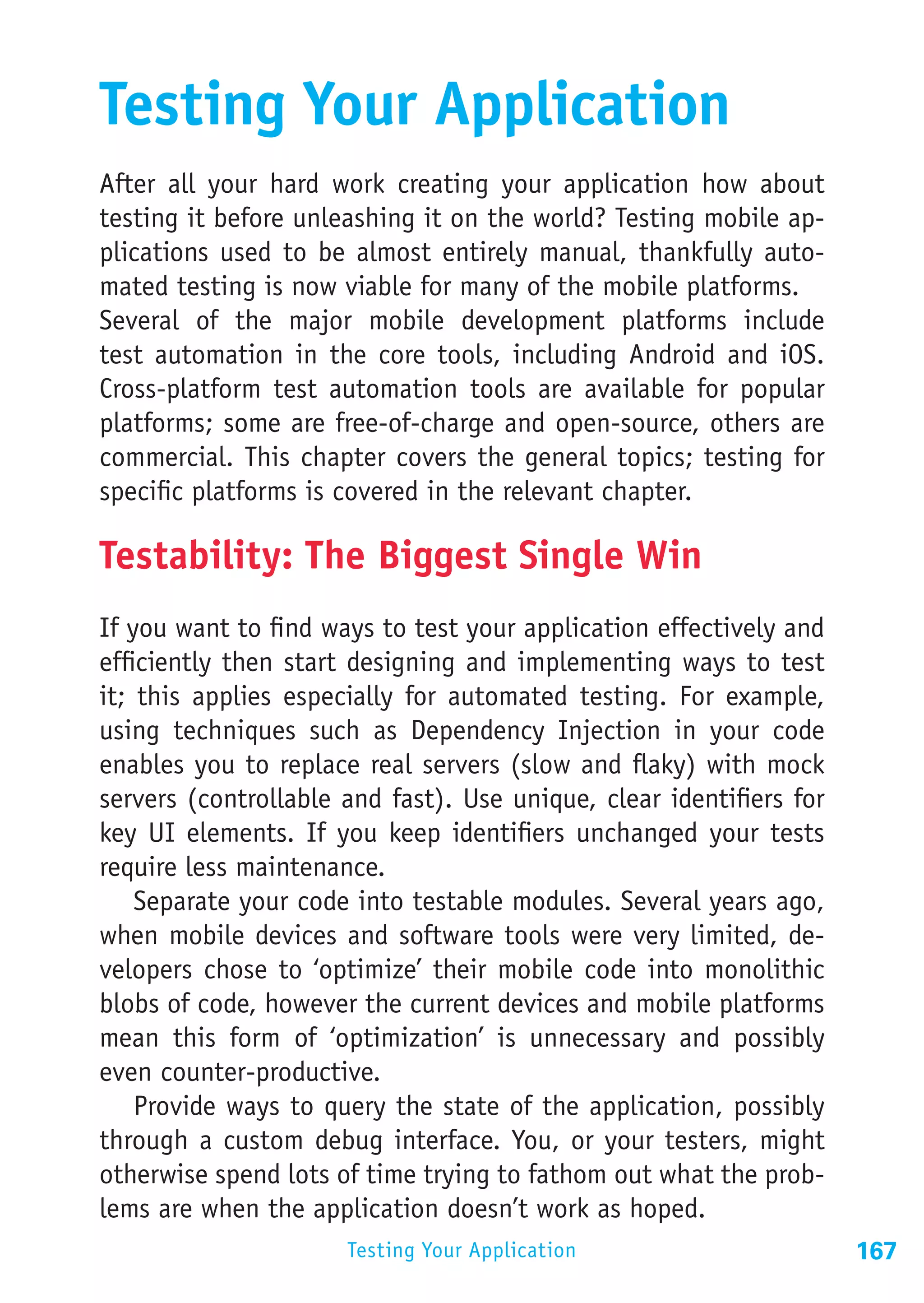 Testing Your Application
After all your hard work creating your application how about
testing it before unleashing it on the world? Testing mobile ap-
plications used to be almost entirely manual, thankfully auto-
mated testing is now viable for many of the mobile platforms.
Several of the major mobile development platforms include
test automation in the core tools, including Android and iOS.
Cross-platform test automation tools are available for popular
platforms; some are free-of-charge and open-source, others are
commercial. This chapter covers the general topics; testing for
specific platforms is covered in the relevant chapter.

Testability: The Biggest Single Win
If you want to find ways to test your application effectively and
efficiently then start designing and implementing ways to test
it; this applies especially for automated testing. For example,
using techniques such as Dependency Injection in your code
enables you to replace real servers (slow and flaky) with mock
servers (controllable and fast). Use unique, clear identifiers for
key UI elements. If you keep identifiers unchanged your tests
require less maintenance.
    Separate your code into testable modules. Several years ago,
when mobile devices and software tools were very limited, de-
velopers chose to ‘optimize’ their mobile code into monolithic
blobs of code, however the current devices and mobile platforms
mean this form of ‘optimization’ is unnecessary and possibly
even counter-productive.
    Provide ways to query the state of the application, possibly
through a custom debug interface. You, or your testers, might
otherwise spend lots of time trying to fathom out what the prob-
lems are when the application doesn’t work as hoped.
                      Testing Your Application                       167
 