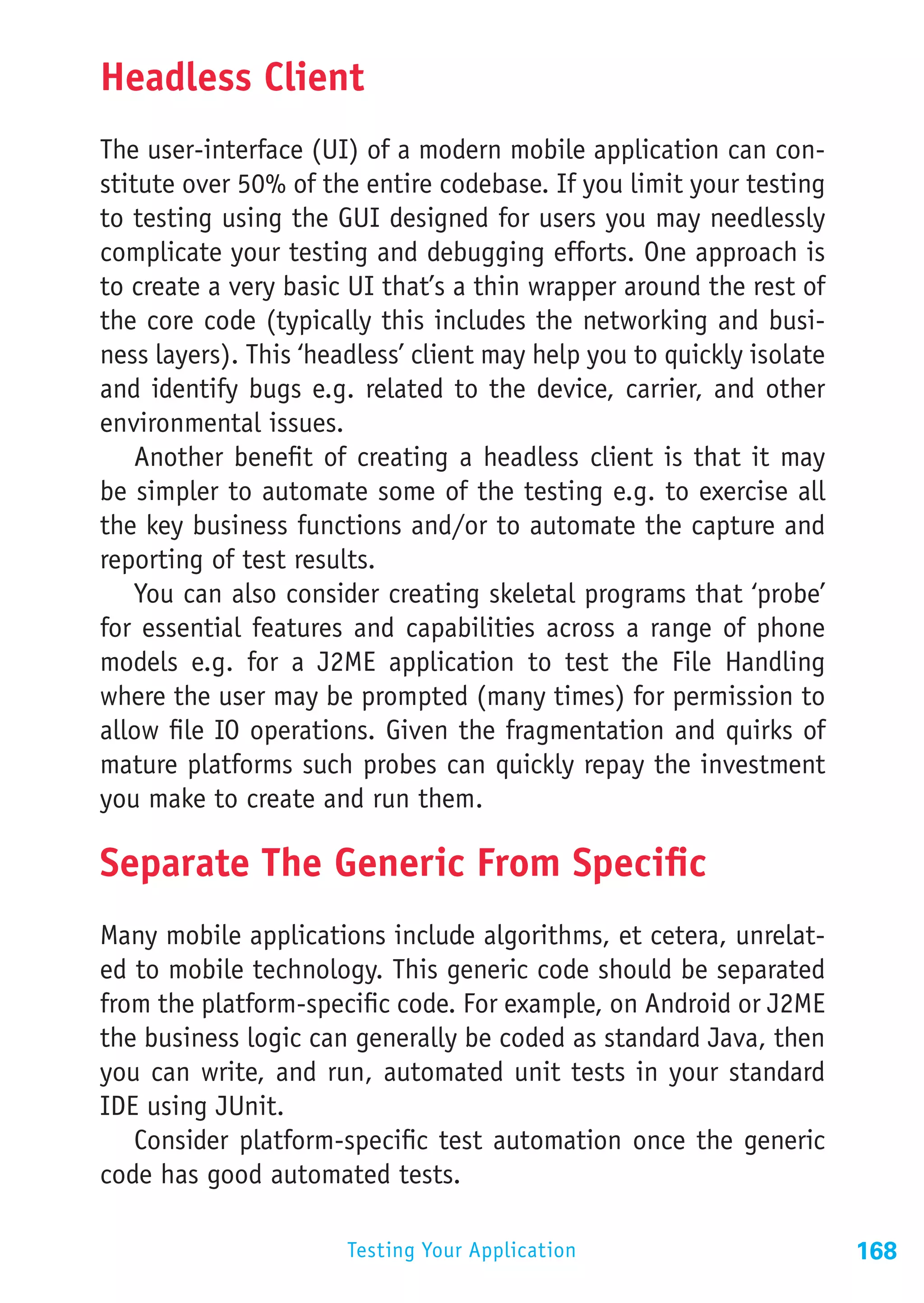 Headless Client
The user-interface (UI) of a modern mobile application can con-
stitute over 50% of the entire codebase. If you limit your testing
to testing using the GUI designed for users you may needlessly
complicate your testing and debugging efforts. One approach is
to create a very basic UI that’s a thin wrapper around the rest of
the core code (typically this includes the networking and busi-
ness layers). This ‘headless’ client may help you to quickly isolate
and identify bugs e.g. related to the device, carrier, and other
environmental issues.
    Another benefit of creating a headless client is that it may
be simpler to automate some of the testing e.g. to exercise all
the key business functions and/or to automate the capture and
reporting of test results.
    You can also consider creating skeletal programs that ‘probe’
for essential features and capabilities across a range of phone
models e.g. for a J2ME application to test the File Handling
where the user may be prompted (many times) for permission to
allow file IO operations. Given the fragmentation and quirks of
mature platforms such probes can quickly repay the investment
you make to create and run them.

Separate The Generic From Specific
Many mobile applications include algorithms, et cetera, unrelat-
ed to mobile technology. This generic code should be separated
from the platform-specific code. For example, on Android or J2ME
the business logic can generally be coded as standard Java, then
you can write, and run, automated unit tests in your standard
IDE using JUnit.
   Consider platform-specific test automation once the generic
code has good automated tests.

                       Testing Your Application                        168
 