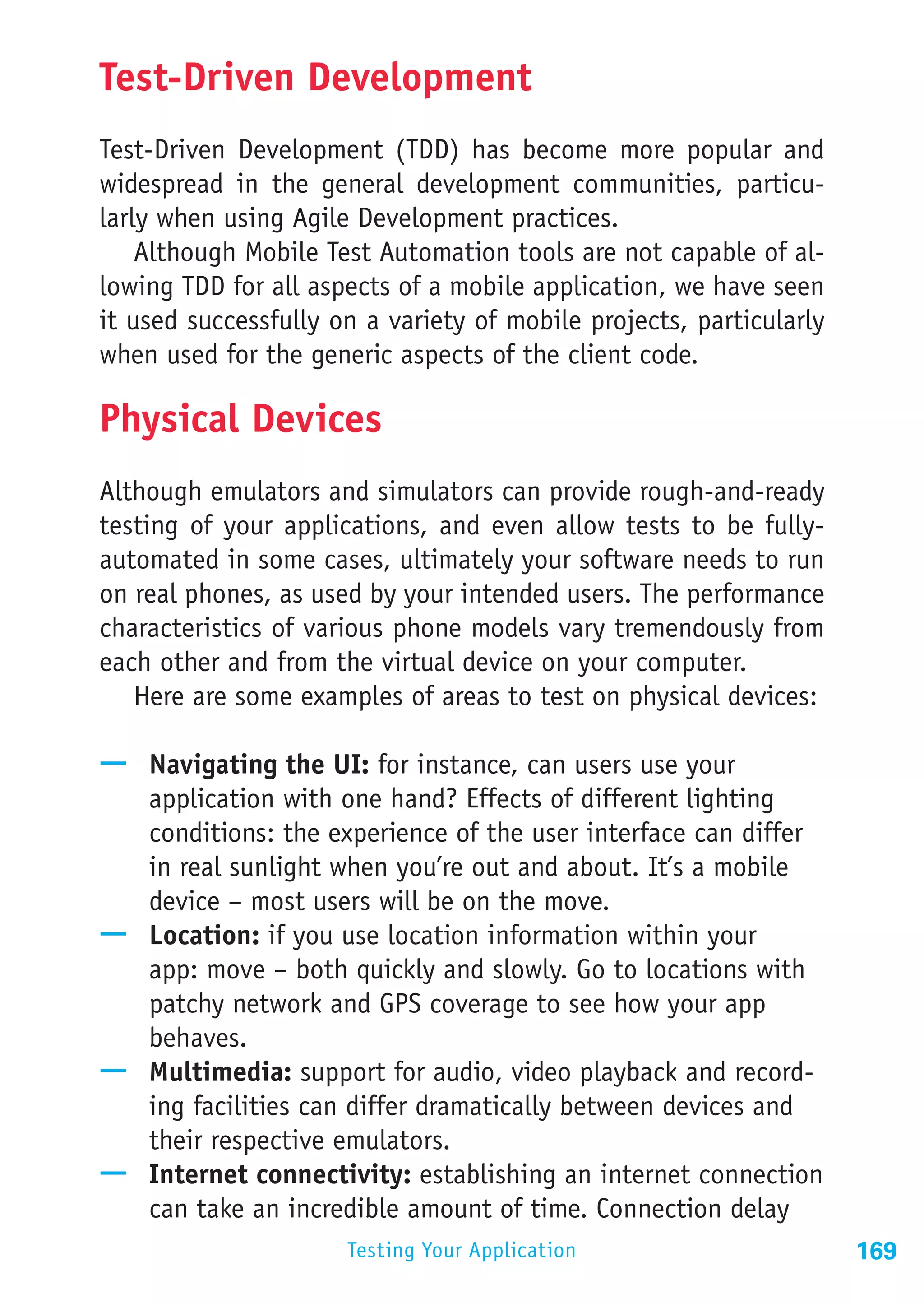 Test-Driven Development
Test-Driven Development (TDD) has become more popular and
widespread in the general development communities, particu-
larly when using Agile Development practices.
    Although Mobile Test Automation tools are not capable of al-
lowing TDD for all aspects of a mobile application, we have seen
it used successfully on a variety of mobile projects, particularly
when used for the generic aspects of the client code.

Physical Devices
Although emulators and simulators can provide rough-and-ready
testing of your applications, and even allow tests to be fully-
automated in some cases, ultimately your software needs to run
on real phones, as used by your intended users. The performance
characteristics of various phone models vary tremendously from
each other and from the virtual device on your computer.
   Here are some examples of areas to test on physical devices:

—— Navigating the UI: for instance, can users use your
   application with one hand? Effects of different lighting
   conditions: the experience of the user interface can differ
   in real sunlight when you’re out and about. It’s a mobile
   device – most users will be on the move.
—— Location: if you use location information within your
   app: move – both quickly and slowly. Go to locations with
   patchy network and GPS coverage to see how your app
   behaves.
—— Multimedia: support for audio, video playback and record-
   ing facilities can differ dramatically between devices and
   their respective emulators.
—— Internet connectivity: establishing an internet connection
   can take an incredible amount of time. Connection delay
                      Testing Your Application                       169
 