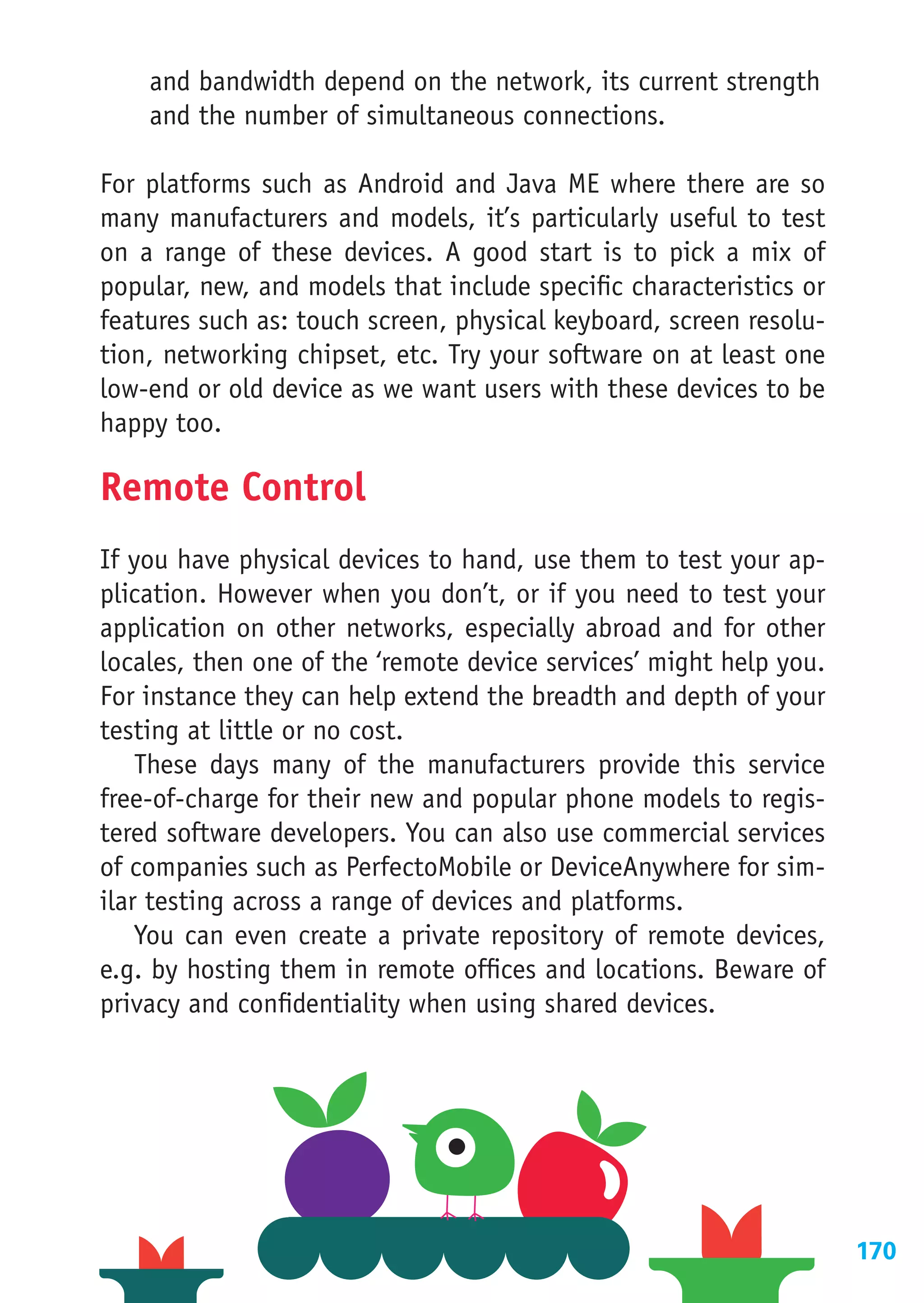 and bandwidth depend on the network, its current strength
    and the number of simultaneous connections.

For platforms such as Android and Java ME where there are so
many manufacturers and models, it’s particularly useful to test
on a range of these devices. A good start is to pick a mix of
popular, new, and models that include specific characteristics or
features such as: touch screen, physical keyboard, screen resolu-
tion, networking chipset, etc. Try your software on at least one
low-end or old device as we want users with these devices to be
happy too.

Remote Control
If you have physical devices to hand, use them to test your ap-
plication. However when you don’t, or if you need to test your
application on other networks, especially abroad and for other
locales, then one of the ‘remote device services’ might help you.
For instance they can help extend the breadth and depth of your
testing at little or no cost.
    These days many of the manufacturers provide this service
free-of-charge for their new and popular phone models to regis-
tered software developers. You can also use commercial services
of companies such as PerfectoMobile or DeviceAnywhere for sim-
ilar testing across a range of devices and platforms.
    You can even create a private repository of remote devices,
e.g. by hosting them in remote offices and locations. Beware of
privacy and confidentiality when using shared devices.




                                                                    170
 