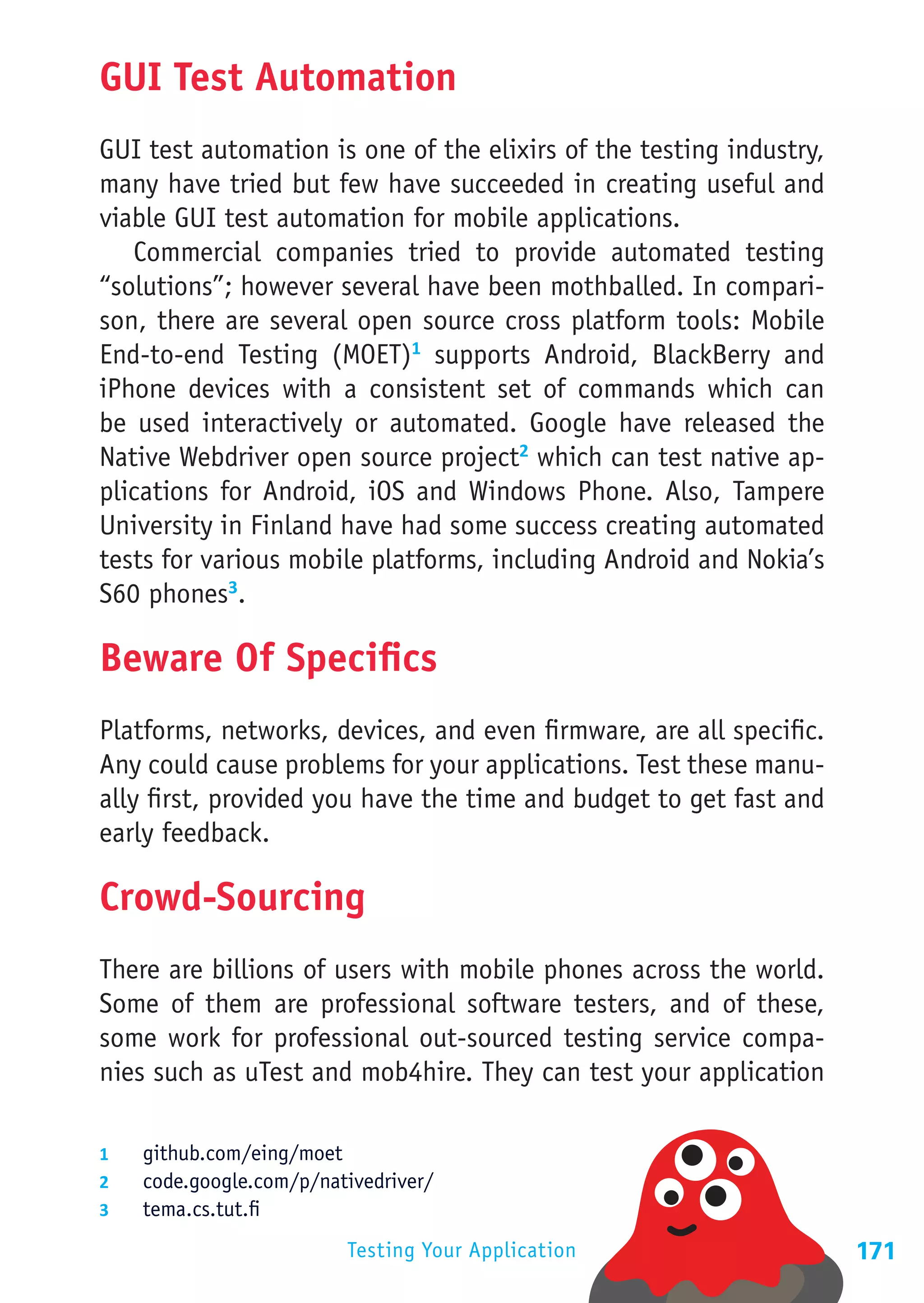 GUI Test Automation
GUI test automation is one of the elixirs of the testing industry,
many have tried but few have succeeded in creating useful and
viable GUI test automation for mobile applications.
   Commercial companies tried to provide automated testing
“solutions”; however several have been mothballed. In compari-
son, there are several open source cross platform tools: Mobile
End-to-end Testing (MOET)1 supports Android, BlackBerry and
iPhone devices with a consistent set of commands which can
be used interactively or automated. Google have released the
Native Webdriver open source project2 which can test native ap-
plications for Android, iOS and Windows Phone. Also, Tampere
University in Finland have had some success creating automated
tests for various mobile platforms, including Android and Nokia’s
S60 phones3.

Beware Of Specifics
Platforms, networks, devices, and even firmware, are all specific.
Any could cause problems for your applications. Test these manu-
ally first, provided you have the time and budget to get fast and
early feedback.

Crowd-Sourcing
There are billions of users with mobile phones across the world.
Some of them are professional software testers, and of these,
some work for professional out-sourced testing service compa-
nies such as uTest and mob4hire. They can test your application

1	  github.com/eing/moet
2	  code.google.com/p/nativedriver/
3	  tema.cs.tut.fi

                         Testing Your Application                    171
 