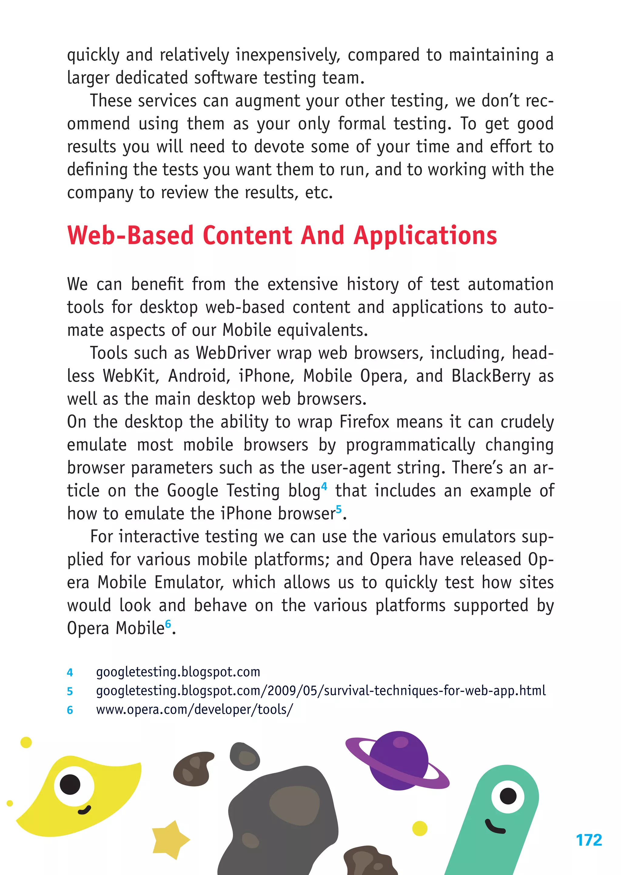 quickly and relatively inexpensively, compared to maintaining a
larger dedicated software testing team.
   These services can augment your other testing, we don’t rec-
ommend using them as your only formal testing. To get good
results you will need to devote some of your time and effort to
defining the tests you want them to run, and to working with the
company to review the results, etc.

Web-Based Content And Applications
We can benefit from the extensive history of test automation
tools for desktop web-based content and applications to auto-
mate aspects of our Mobile equivalents.
    Tools such as WebDriver wrap web browsers, including, head-
less WebKit, Android, iPhone, Mobile Opera, and BlackBerry as
well as the main desktop web browsers.
On the desktop the ability to wrap Firefox means it can crudely
emulate most mobile browsers by programmatically changing
browser parameters such as the user-agent string. There’s an ar-
ticle on the Google Testing blog4 that includes an example of
how to emulate the iPhone browser5.
    For interactive testing we can use the various emulators sup-
plied for various mobile platforms; and Opera have released Op-
era Mobile Emulator, which allows us to quickly test how sites
would look and behave on the various platforms supported by
Opera Mobile6.

4	  googletesting.blogspot.com
5	  googletesting.blogspot.com/2009/05/survival-techniques-for-web-app.html
6	  www.opera.com/developer/tools/




                                                                              172
 