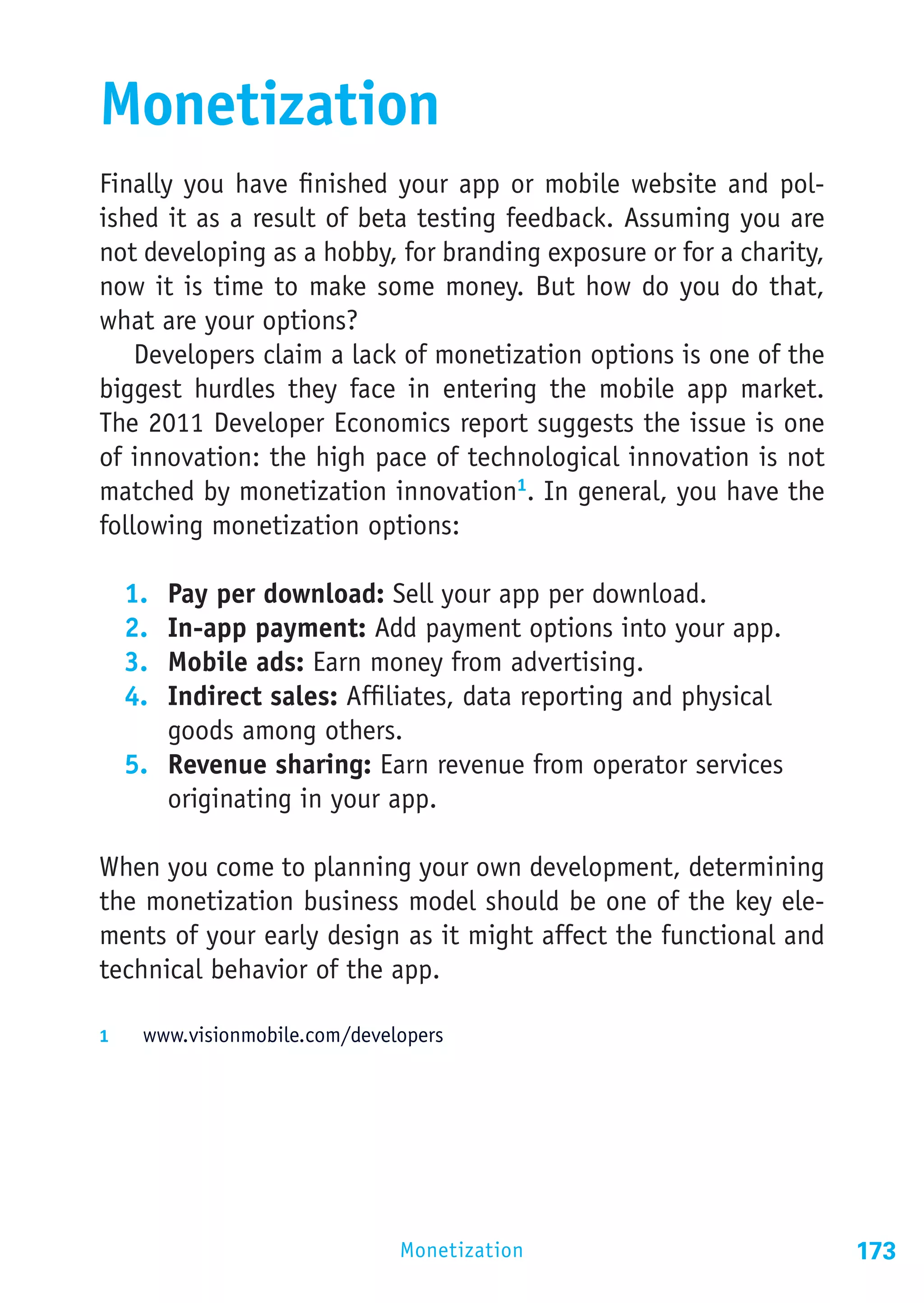 Monetization
Finally you have finished your app or mobile website and pol-
ished it as a result of beta testing feedback. Assuming you are
not developing as a hobby, for branding exposure or for a charity,
now it is time to make some money. But how do you do that,
what are your options?
    Developers claim a lack of monetization options is one of the
biggest hurdles they face in entering the mobile app market.
The 2011 Developer Economics report suggests the issue is one
of innovation: the high pace of technological innovation is not
matched by monetization innovation1. In general, you have the
following monetization options:

  1.	 Pay per download: Sell your app per download.
  2.	 In-app payment: Add payment options into your app.
  3.	 Mobile ads: Earn money from advertising.
  4.	 Indirect sales: Affiliates, data reporting and physical
      goods among others.
  5.	 Revenue sharing: Earn revenue from operator services
      originating in your app.

When you come to planning your own development, determining
the monetization business model should be one of the key ele-
ments of your early design as it might affect the functional and
technical behavior of the app.

1	  www.visionmobile.com/developers




                              Monetization                           173
 