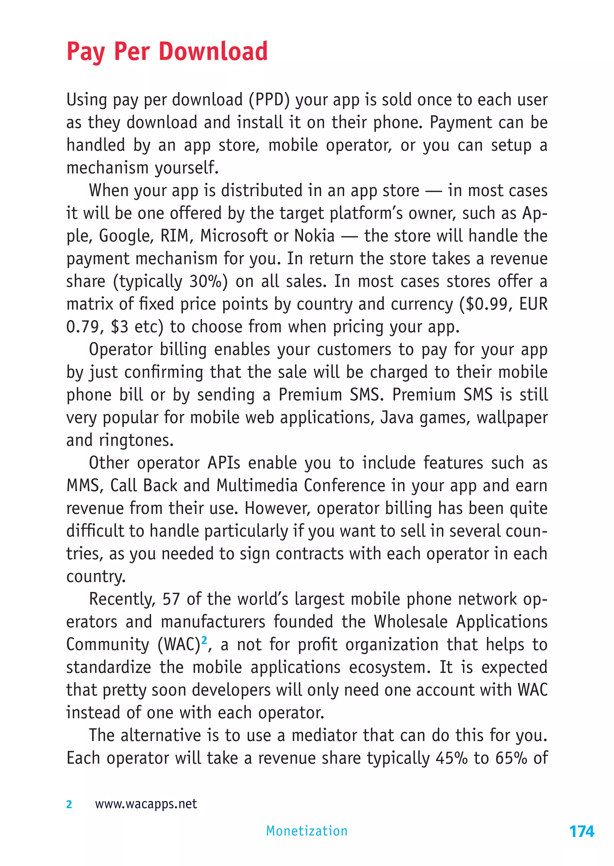 Pay Per Download
Using pay per download (PPD) your app is sold once to each user
as they download and install it on their phone. Payment can be
handled by an app store, mobile operator, or you can setup a
mechanism yourself.
    When your app is distributed in an app store — in most cases
it will be one offered by the target platform’s owner, such as Ap-
ple, Google, RIM, Microsoft or Nokia — the store will handle the
payment mechanism for you. In return the store takes a revenue
share (typically 30%) on all sales. In most cases stores offer a
matrix of fixed price points by country and currency ($0.99, EUR
0.79, $3 etc) to choose from when pricing your app.
    Operator billing enables your customers to pay for your app
by just confirming that the sale will be charged to their mobile
phone bill or by sending a Premium SMS. Premium SMS is still
very popular for mobile web applications, Java games, wallpaper
and ringtones.
    Other operator APIs enable you to include features such as
MMS, Call Back and Multimedia Conference in your app and earn
revenue from their use. However, operator billing has been quite
difficult to handle particularly if you want to sell in several coun-
tries, as you needed to sign contracts with each operator in each
country.
    Recently, 57 of the world’s largest mobile phone network op-
erators and manufacturers founded the Wholesale Applications
Community (WAC)2, a not for profit organization that helps to
standardize the mobile applications ecosystem. It is expected
that pretty soon developers will only need one account with WAC
instead of one with each operator.
    The alternative is to use a mediator that can do this for you.
Each operator will take a revenue share typically 45% to 65% of

2	  www.wacapps.net

                            Monetization                                174
 