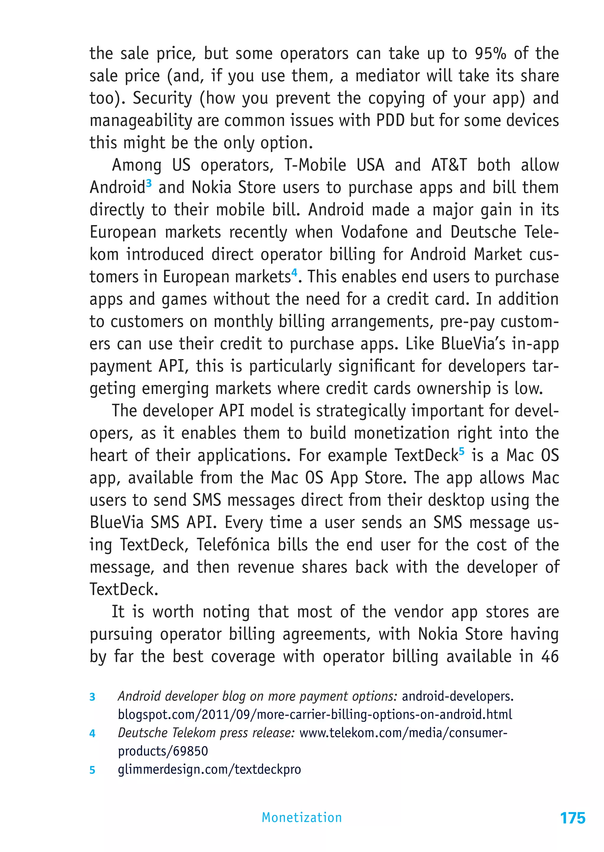 the sale price, but some operators can take up to 95% of the
sale price (and, if you use them, a mediator will take its share
too). Security (how you prevent the copying of your app) and
manageability are common issues with PDD but for some devices
this might be the only option.
   Among US operators, T-Mobile USA and AT&T both allow
Android3 and Nokia Store users to purchase apps and bill them
directly to their mobile bill. Android made a major gain in its
European markets recently when Vodafone and Deutsche Tele-
kom introduced direct operator billing for Android Market cus-
tomers in European markets4. This enables end users to purchase
apps and games without the need for a credit card. In addition
to customers on monthly billing arrangements, pre-pay custom-
ers can use their credit to purchase apps. Like BlueVia’s in-app
payment API, this is particularly significant for developers tar-
geting emerging markets where credit cards ownership is low.
   The developer API model is strategically important for devel-
opers, as it enables them to build monetization right into the
heart of their applications. For example TextDeck5 is a Mac OS
app, available from the Mac OS App Store. The app allows Mac
users to send SMS messages direct from their desktop using the
BlueVia SMS API. Every time a user sends an SMS message us-
ing TextDeck, Telefónica bills the end user for the cost of the
message, and then revenue shares back with the developer of
TextDeck.
   It is worth noting that most of the vendor app stores are
pursuing operator billing agreements, with Nokia Store having
by far the best coverage with operator billing available in 46

3	  Android developer blog on more payment options: android-developers.
    blogspot.com/2011/09/more-carrier-billing-options-on-android.html
4	  Deutsche Telekom press release: www.telekom.com/media/consumer-
    products/69850
5	  glimmerdesign.com/textdeckpro


                            Monetization                                  175
 