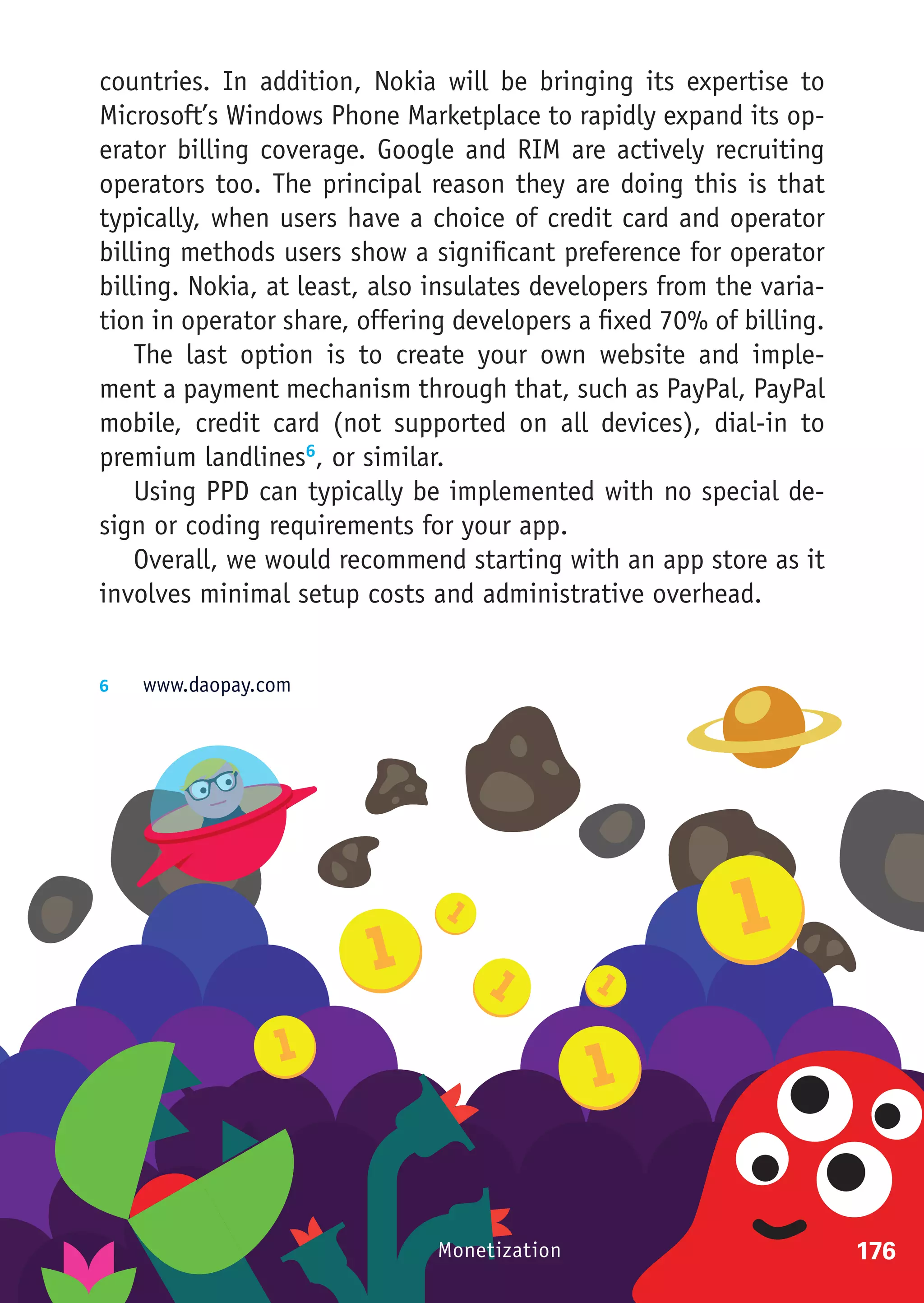 countries. In addition, Nokia will be bringing its expertise to
Microsoft’s Windows Phone Marketplace to rapidly expand its op-
erator billing coverage. Google and RIM are actively recruiting
operators too. The principal reason they are doing this is that
typically, when users have a choice of credit card and operator
billing methods users show a significant preference for operator
billing. Nokia, at least, also insulates developers from the varia-
tion in operator share, offering developers a fixed 70% of billing.
    The last option is to create your own website and imple-
ment a payment mechanism through that, such as PayPal, PayPal
mobile, credit card (not supported on all devices), dial-in to
premium landlines6, or similar.
    Using PPD can typically be implemented with no special de-
sign or coding requirements for your app.
    Overall, we would recommend starting with an app store as it
involves minimal setup costs and administrative overhead.


6	  www.daopay.com




                               Monetization                           176
 