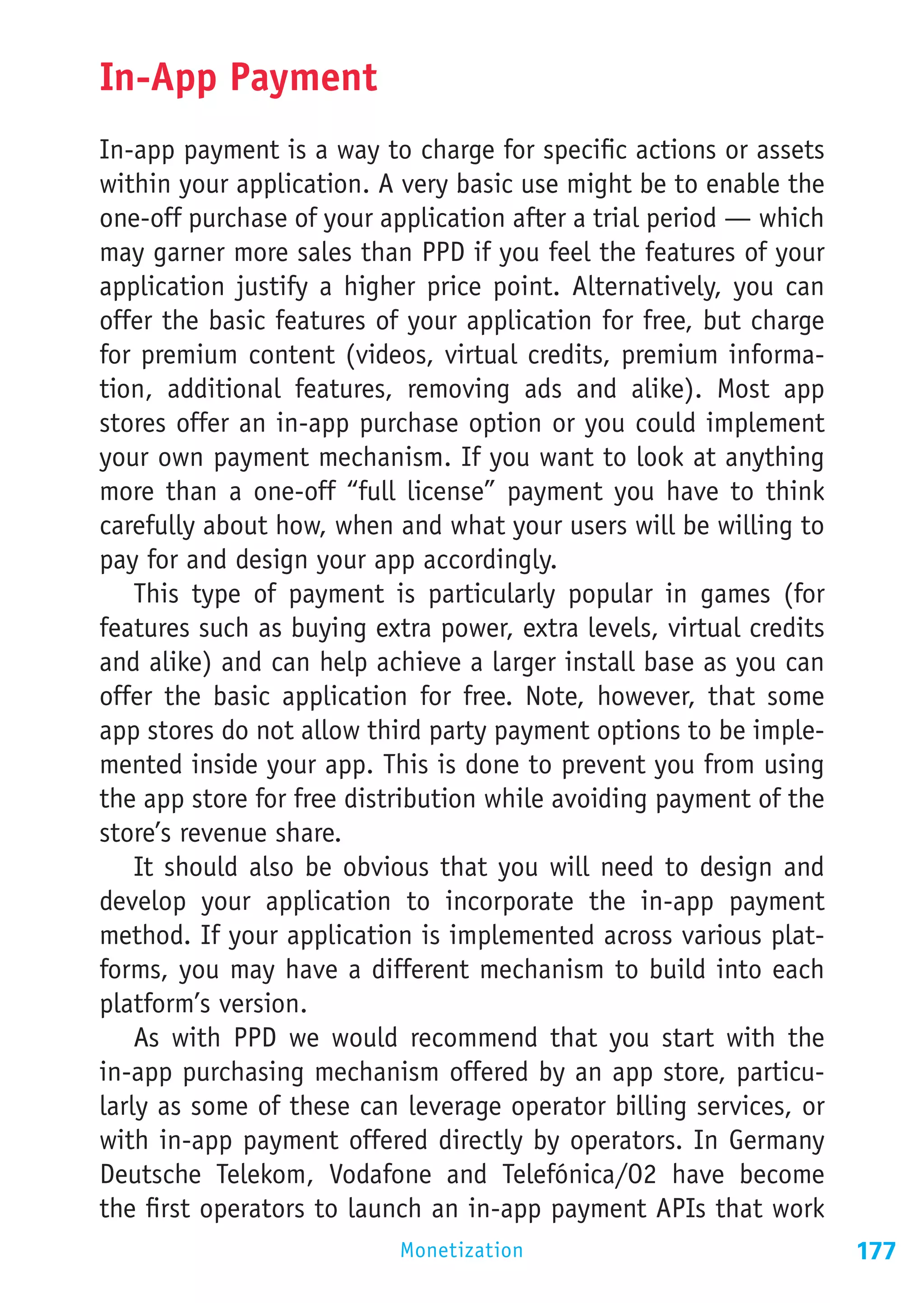 In-App Payment
In-app payment is a way to charge for specific actions or assets
within your application. A very basic use might be to enable the
one-off purchase of your application after a trial period — which
may garner more sales than PPD if you feel the features of your
application justify a higher price point. Alternatively, you can
offer the basic features of your application for free, but charge
for premium content (videos, virtual credits, premium informa-
tion, additional features, removing ads and alike). Most app
stores offer an in-app purchase option or you could implement
your own payment mechanism. If you want to look at anything
more than a one-off “full license” payment you have to think
carefully about how, when and what your users will be willing to
pay for and design your app accordingly.
    This type of payment is particularly popular in games (for
features such as buying extra power, extra levels, virtual credits
and alike) and can help achieve a larger install base as you can
offer the basic application for free. Note, however, that some
app stores do not allow third party payment options to be imple-
mented inside your app. This is done to prevent you from using
the app store for free distribution while avoiding payment of the
store’s revenue share.
    It should also be obvious that you will need to design and
develop your application to incorporate the in-app payment
method. If your application is implemented across various plat-
forms, you may have a different mechanism to build into each
platform’s version.
    As with PPD we would recommend that you start with the
in-app purchasing mechanism offered by an app store, particu-
larly as some of these can leverage operator billing services, or
with in-app payment offered directly by operators. In Germany
Deutsche Telekom, Vodafone and Telefónica/O2 have become
the first operators to launch an in-app payment APIs that work
                           Monetization                              177
 