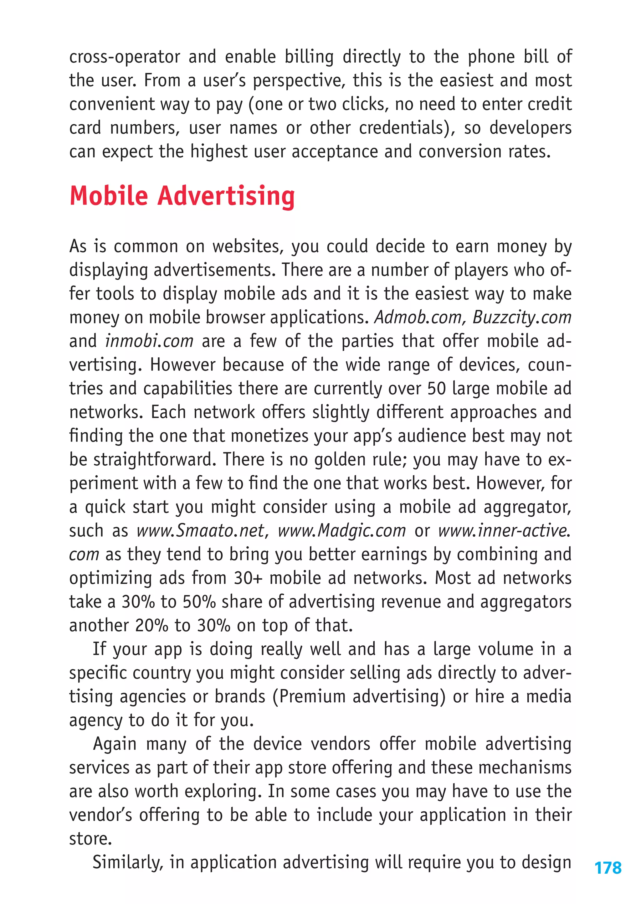 cross-operator and enable billing directly to the phone bill of
the user. From a user’s perspective, this is the easiest and most
convenient way to pay (one or two clicks, no need to enter credit
card numbers, user names or other credentials), so developers
can expect the highest user acceptance and conversion rates.

Mobile Advertising
As is common on websites, you could decide to earn money by
displaying advertisements. There are a number of players who of-
fer tools to display mobile ads and it is the easiest way to make
money on mobile browser applications. Admob.com, Buzzcity.com
and inmobi.com are a few of the parties that offer mobile ad-
vertising. However because of the wide range of devices, coun-
tries and capabilities there are currently over 50 large mobile ad
networks. Each network offers slightly different approaches and
finding the one that monetizes your app’s audience best may not
be straightforward. There is no golden rule; you may have to ex-
periment with a few to find the one that works best. However, for
a quick start you might consider using a mobile ad aggregator,
such as www.Smaato.net, www.Madgic.com or www.inner-active.
com as they tend to bring you better earnings by combining and
optimizing ads from 30+ mobile ad networks. Most ad networks
take a 30% to 50% share of advertising revenue and aggregators
another 20% to 30% on top of that.
    If your app is doing really well and has a large volume in a
specific country you might consider selling ads directly to adver-
tising agencies or brands (Premium advertising) or hire a media
agency to do it for you.
    Again many of the device vendors offer mobile advertising
services as part of their app store offering and these mechanisms
are also worth exploring. In some cases you may have to use the
vendor’s offering to be able to include your application in their
store.
    Similarly, in application advertising will require you to design   178
 