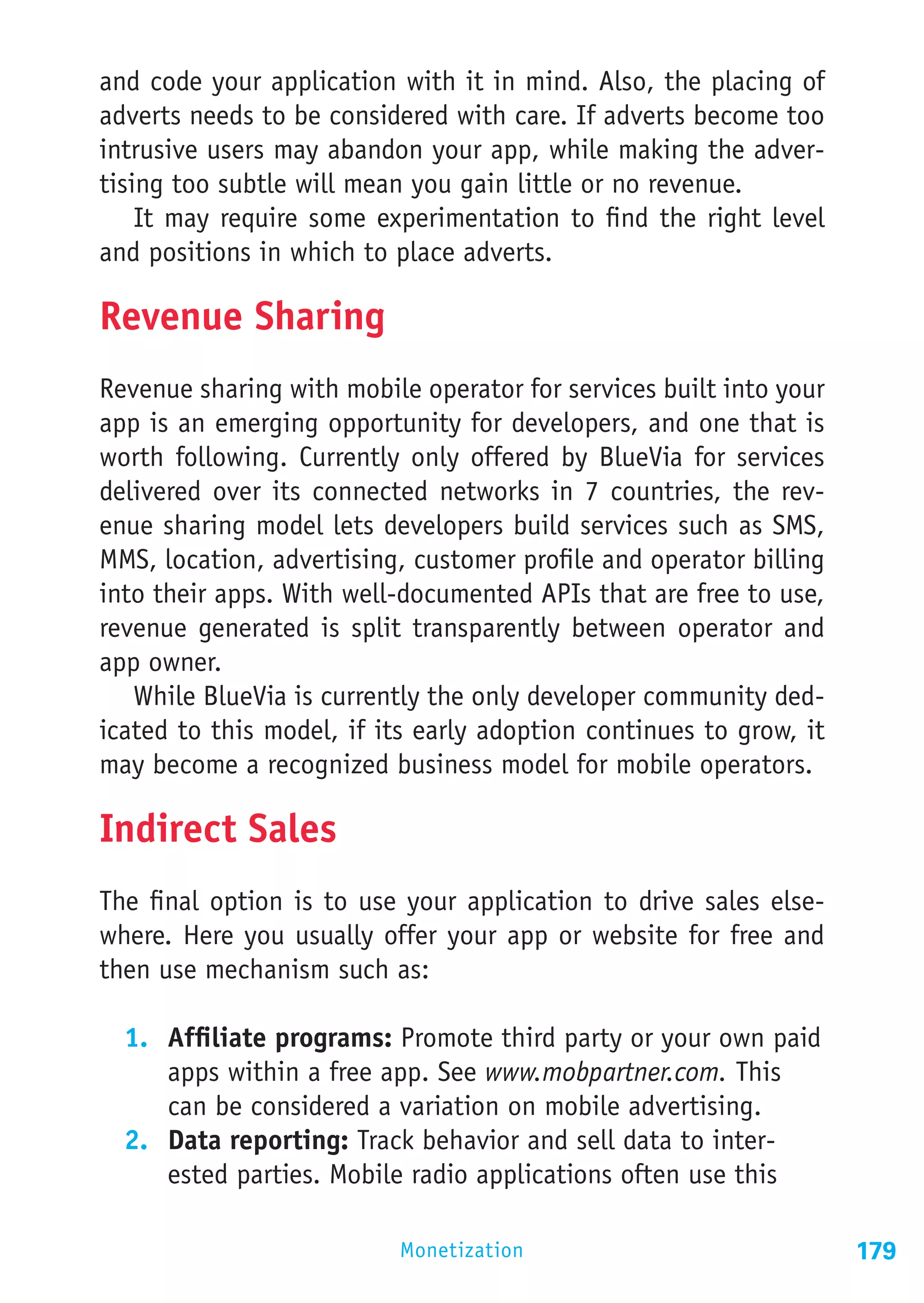 and code your application with it in mind. Also, the placing of
adverts needs to be considered with care. If adverts become too
intrusive users may abandon your app, while making the adver-
tising too subtle will mean you gain little or no revenue.
    It may require some experimentation to find the right level
and positions in which to place adverts.

Revenue Sharing
Revenue sharing with mobile operator for services built into your
app is an emerging opportunity for developers, and one that is
worth following. Currently only offered by BlueVia for services
delivered over its connected networks in 7 countries, the rev-
enue sharing model lets developers build services such as SMS,
MMS, location, advertising, customer profile and operator billing
into their apps. With well-documented APIs that are free to use,
revenue generated is split transparently between operator and
app owner.
   While BlueVia is currently the only developer community ded-
icated to this model, if its early adoption continues to grow, it
may become a recognized business model for mobile operators.

Indirect Sales
The final option is to use your application to drive sales else-
where. Here you usually offer your app or website for free and
then use mechanism such as:

  1.	 Affiliate programs: Promote third party or your own paid
      apps within a free app. See www.mobpartner.com. This
      can be considered a variation on mobile advertising.
  2.	 Data reporting: Track behavior and sell data to inter-
      ested parties. Mobile radio applications often use this

                          Monetization                              179
 