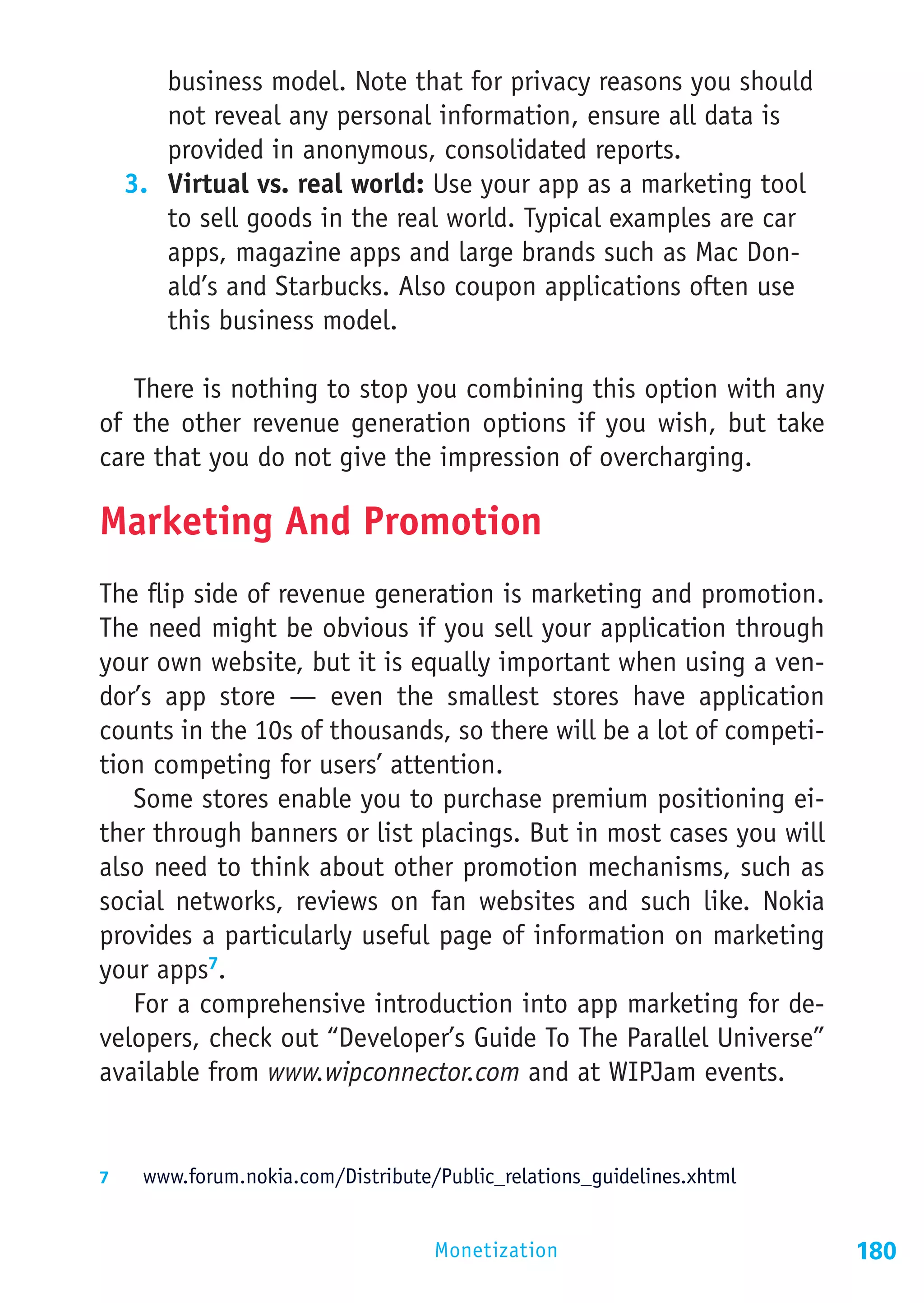 business model. Note that for privacy reasons you should
      not reveal any personal information, ensure all data is
      provided in anonymous, consolidated reports.
  3.	 Virtual vs. real world: Use your app as a marketing tool
      to sell goods in the real world. Typical examples are car
      apps, magazine apps and large brands such as Mac Don-
      ald’s and Starbucks. Also coupon applications often use
      this business model.

   There is nothing to stop you combining this option with any
of the other revenue generation options if you wish, but take
care that you do not give the impression of overcharging.

Marketing And Promotion
The flip side of revenue generation is marketing and promotion.
The need might be obvious if you sell your application through
your own website, but it is equally important when using a ven-
dor’s app store — even the smallest stores have application
counts in the 10s of thousands, so there will be a lot of competi-
tion competing for users’ attention.
   Some stores enable you to purchase premium positioning ei-
ther through banners or list placings. But in most cases you will
also need to think about other promotion mechanisms, such as
social networks, reviews on fan websites and such like. Nokia
provides a particularly useful page of information on marketing
your apps7.
   For a comprehensive introduction into app marketing for de-
velopers, check out “Developer’s Guide To The Parallel Universe”
available from www.wipconnector.com and at WIPJam events.


7	  www.forum.nokia.com/Distribute/Public_relations_guidelines.xhtml


                                   Monetization                        180
 