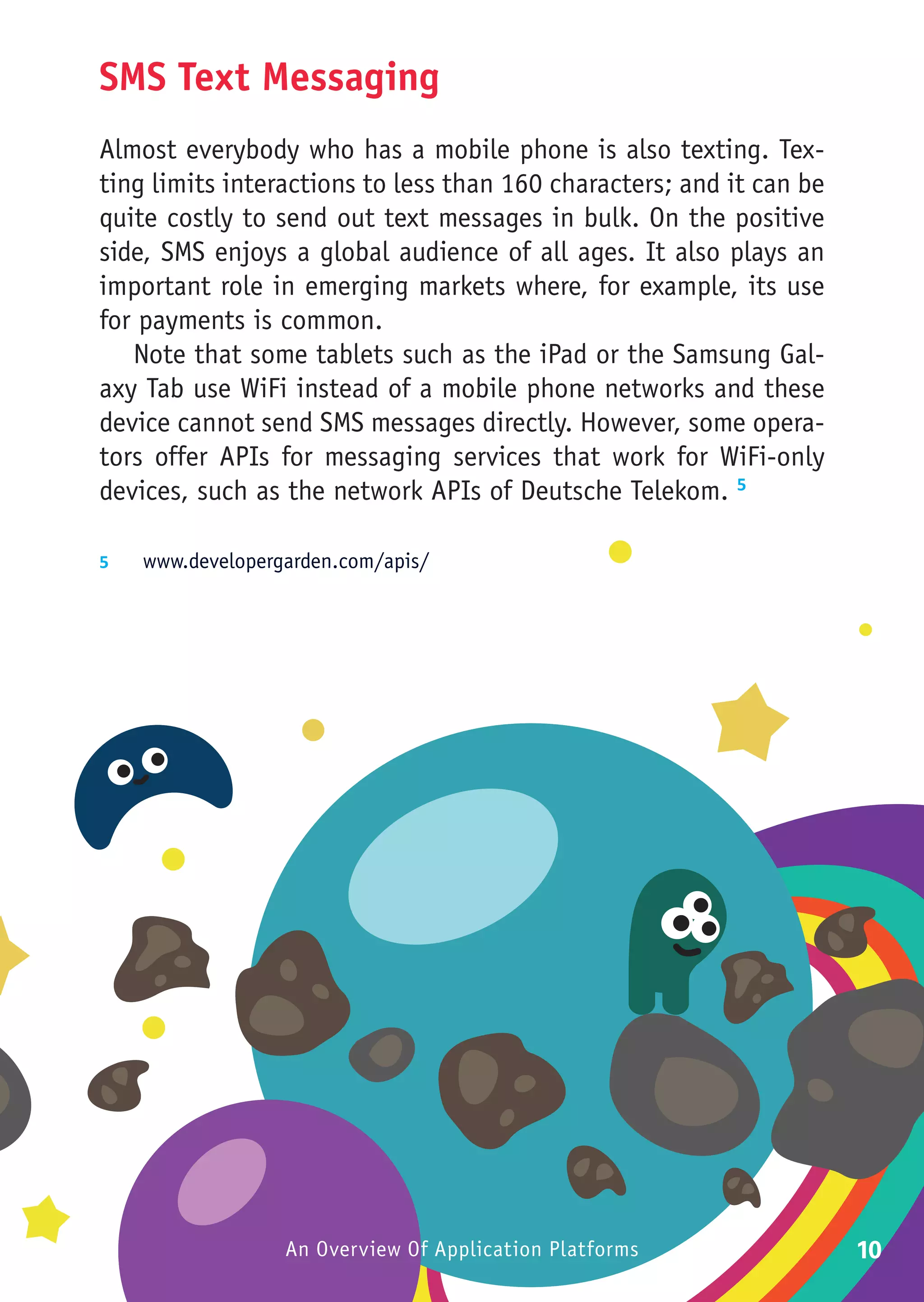 SMS Text Messaging
Almost everybody who has a mobile phone is also texting. Tex-
ting limits interactions to less than 160 characters; and it can be
quite costly to send out text messages in bulk. On the positive
side, SMS enjoys a global audience of all ages. It also plays an
important role in emerging markets where, for example, its use
for payments is common.
   Note that some tablets such as the iPad or the Samsung Gal-
axy Tab use WiFi instead of a mobile phone networks and these
device cannot send SMS messages directly. However, some opera-
tors offer APIs for messaging services that work for WiFi-only
devices, such as the network APIs of Deutsche Telekom. 5

5	  www.developergarden.com/apis/




                  An Overview Of Application Platforms                10
 