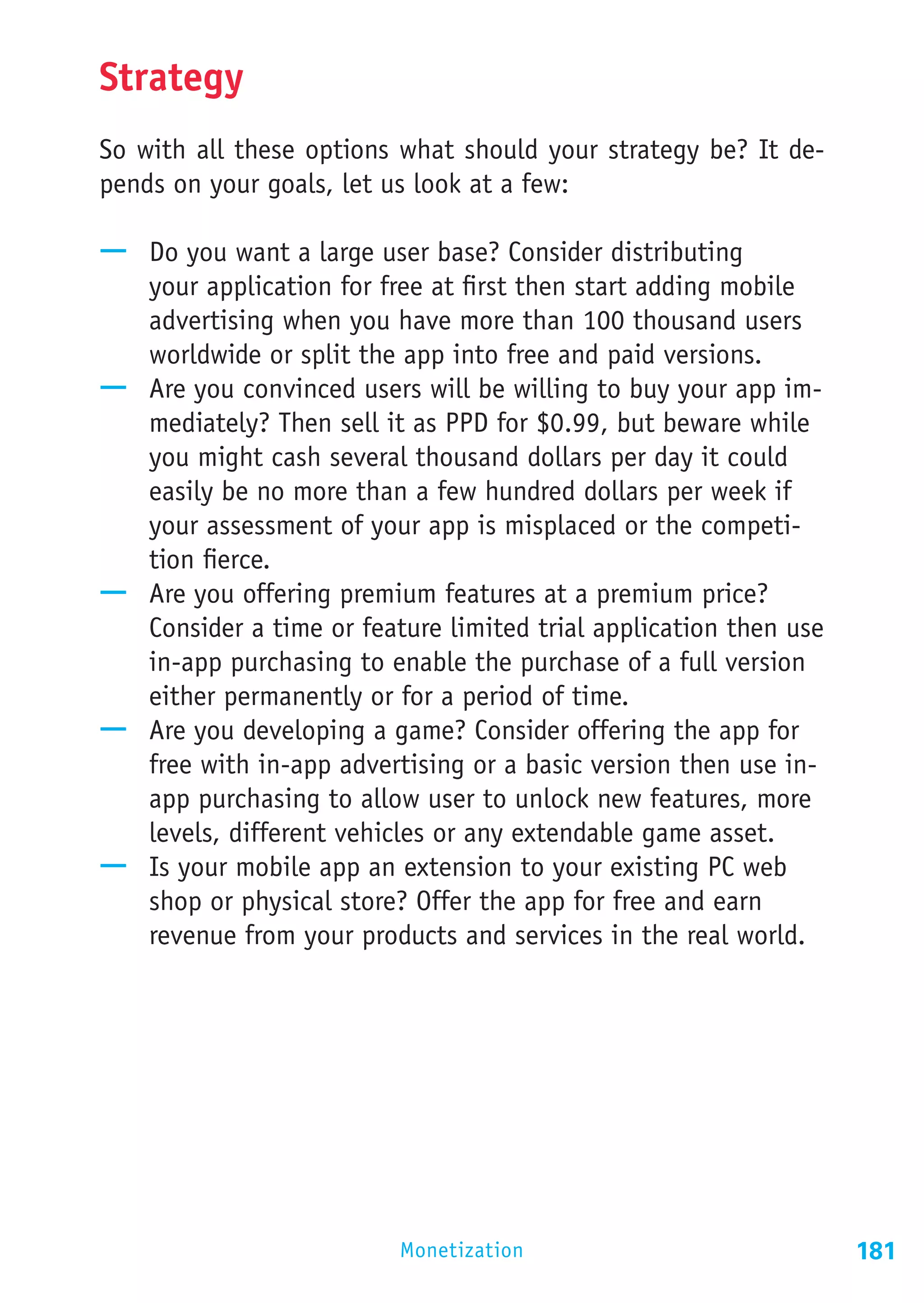 Strategy
So with all these options what should your strategy be? It de-
pends on your goals, let us look at a few:

—— Do you want a large user base? Consider distributing
   your application for free at first then start adding mobile
   advertising when you have more than 100 thousand users
   worldwide or split the app into free and paid versions.
—— Are you convinced users will be willing to buy your app im-
   mediately? Then sell it as PPD for $0.99, but beware while
   you might cash several thousand dollars per day it could
   easily be no more than a few hundred dollars per week if
   your assessment of your app is misplaced or the competi-
   tion fierce.
—— Are you offering premium features at a premium price?
   Consider a time or feature limited trial application then use
   in-app purchasing to enable the purchase of a full version
   either permanently or for a period of time.
—— Are you developing a game? Consider offering the app for
   free with in-app advertising or a basic version then use in-
   app purchasing to allow user to unlock new features, more
   levels, different vehicles or any extendable game asset.
—— Is your mobile app an extension to your existing PC web
   shop or physical store? Offer the app for free and earn
   revenue from your products and services in the real world.




                          Monetization                             181
 