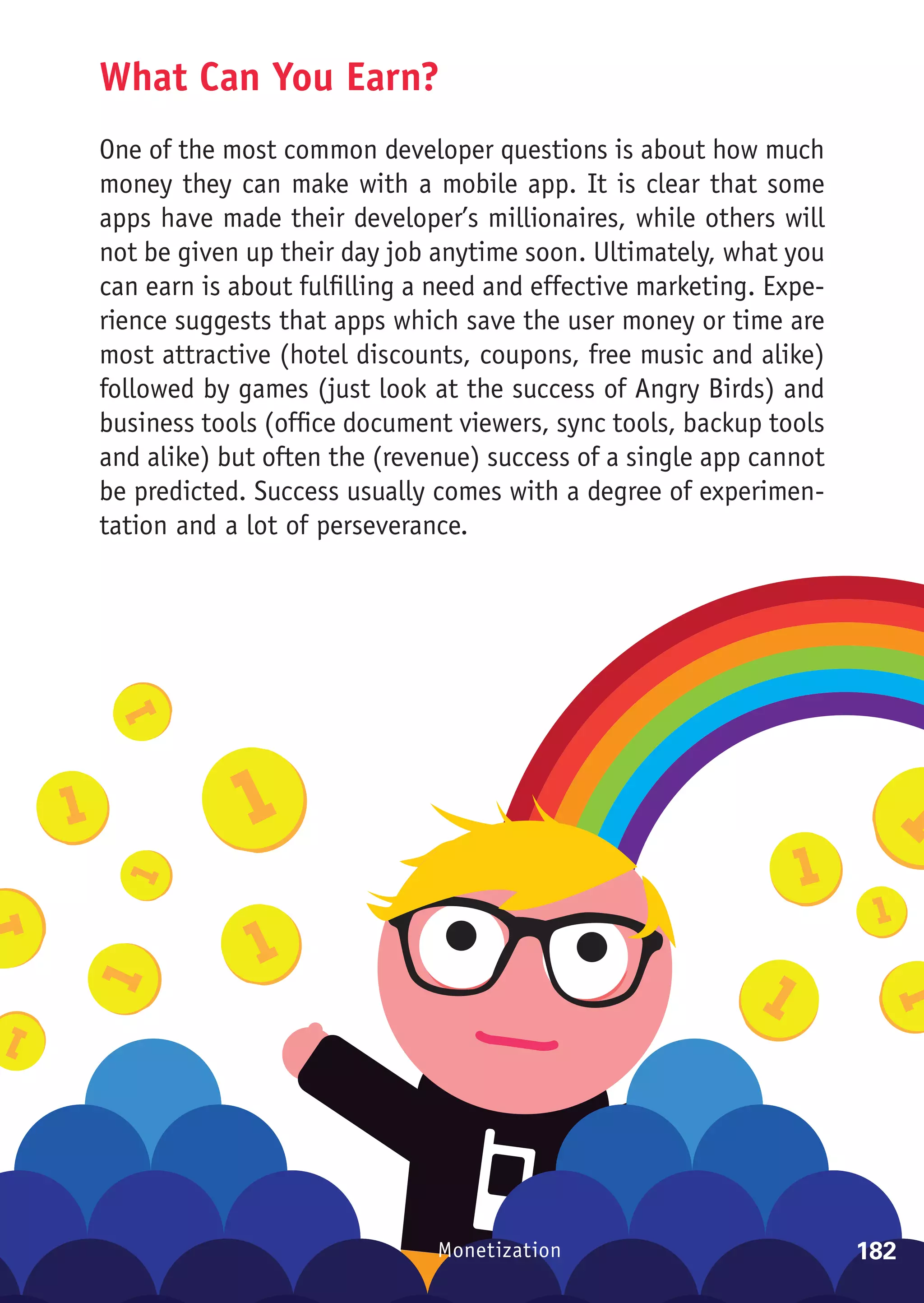 What Can You Earn?
One of the most common developer questions is about how much
money they can make with a mobile app. It is clear that some
apps have made their developer’s millionaires, while others will
not be given up their day job anytime soon. Ultimately, what you
can earn is about fulfilling a need and effective marketing. Expe-
rience suggests that apps which save the user money or time are
most attractive (hotel discounts, coupons, free music and alike)
followed by games (just look at the success of Angry Birds) and
business tools (office document viewers, sync tools, backup tools
and alike) but often the (revenue) success of a single app cannot
be predicted. Success usually comes with a degree of experimen-
tation and a lot of perseverance.




                              Monetization                           182
 
