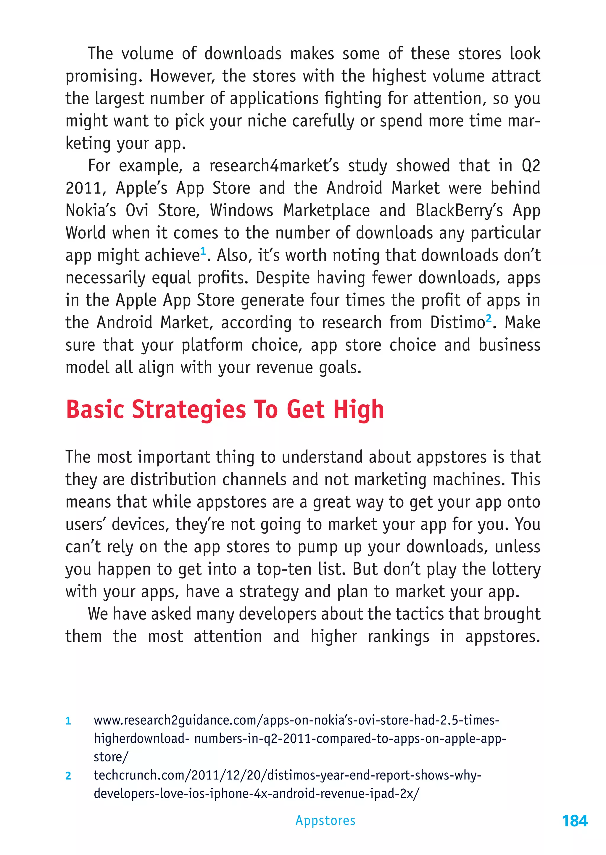 The volume of downloads makes some of these stores look
promising. However, the stores with the highest volume attract
the largest number of applications fighting for attention, so you
might want to pick your niche carefully or spend more time mar-
keting your app.
   For example, a research4market’s study showed that in Q2
2011, Apple’s App Store and the Android Market were behind
Nokia’s Ovi Store, Windows Marketplace and BlackBerry’s App
World when it comes to the number of downloads any particular
app might achieve1. Also, it’s worth noting that downloads don’t
necessarily equal profits. Despite having fewer downloads, apps
in the Apple App Store generate four times the profit of apps in
the Android Market, according to research from Distimo2. Make
sure that your platform choice, app store choice and business
model all align with your revenue goals.

Basic Strategies To Get High
The most important thing to understand about appstores is that
they are distribution channels and not marketing machines. This
means that while appstores are a great way to get your app onto
users’ devices, they’re not going to market your app for you. You
can’t rely on the app stores to pump up your downloads, unless
you happen to get into a top-ten list. But don’t play the lottery
with your apps, have a strategy and plan to market your app.
   We have asked many developers about the tactics that brought
them the most attention and higher rankings in appstores.



1	  www.research2guidance.com/apps-on-nokia’s-ovi-store-had-2.5-times-
    higherdownload- numbers-in-q2-2011-compared-to-apps-on-apple-app-
    store/
2	  techcrunch.com/2011/12/20/distimos-year-end-report-shows-why-
    developers-love-ios-iphone-4x-android-revenue-ipad-2x/
                                     Appstores                           184
 