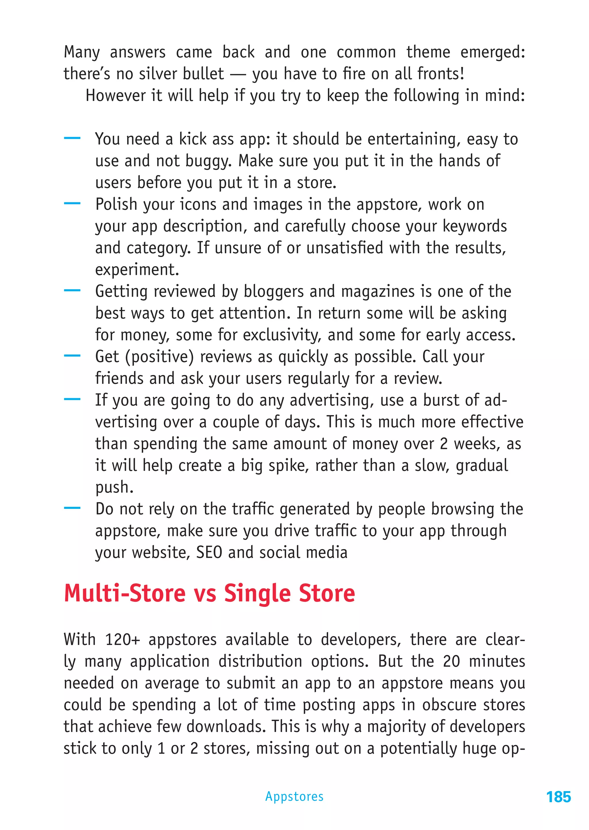 Many answers came back and one common theme emerged:
there’s no silver bullet — you have to fire on all fronts!
   However it will help if you try to keep the following in mind:

—— You need a kick ass app: it should be entertaining, easy to
   use and not buggy. Make sure you put it in the hands of
   users before you put it in a store.
—— Polish your icons and images in the appstore, work on
   your app description, and carefully choose your keywords
   and category. If unsure of or unsatisfied with the results,
   experiment.
—— Getting reviewed by bloggers and magazines is one of the
   best ways to get attention. In return some will be asking
   for money, some for exclusivity, and some for early access.
—— Get (positive) reviews as quickly as possible. Call your
   friends and ask your users regularly for a review.
—— If you are going to do any advertising, use a burst of ad-
   vertising over a couple of days. This is much more effective
   than spending the same amount of money over 2 weeks, as
   it will help create a big spike, rather than a slow, gradual
   push.
—— Do not rely on the traffic generated by people browsing the
   appstore, make sure you drive traffic to your app through
   your website, SEO and social media

Multi-Store vs Single Store
With 120+ appstores available to developers, there are clear-
ly many application distribution options. But the 20 minutes
needed on average to submit an app to an appstore means you
could be spending a lot of time posting apps in obscure stores
that achieve few downloads. This is why a majority of developers
stick to only 1 or 2 stores, missing out on a potentially huge op-

                            Appstores                                185
 