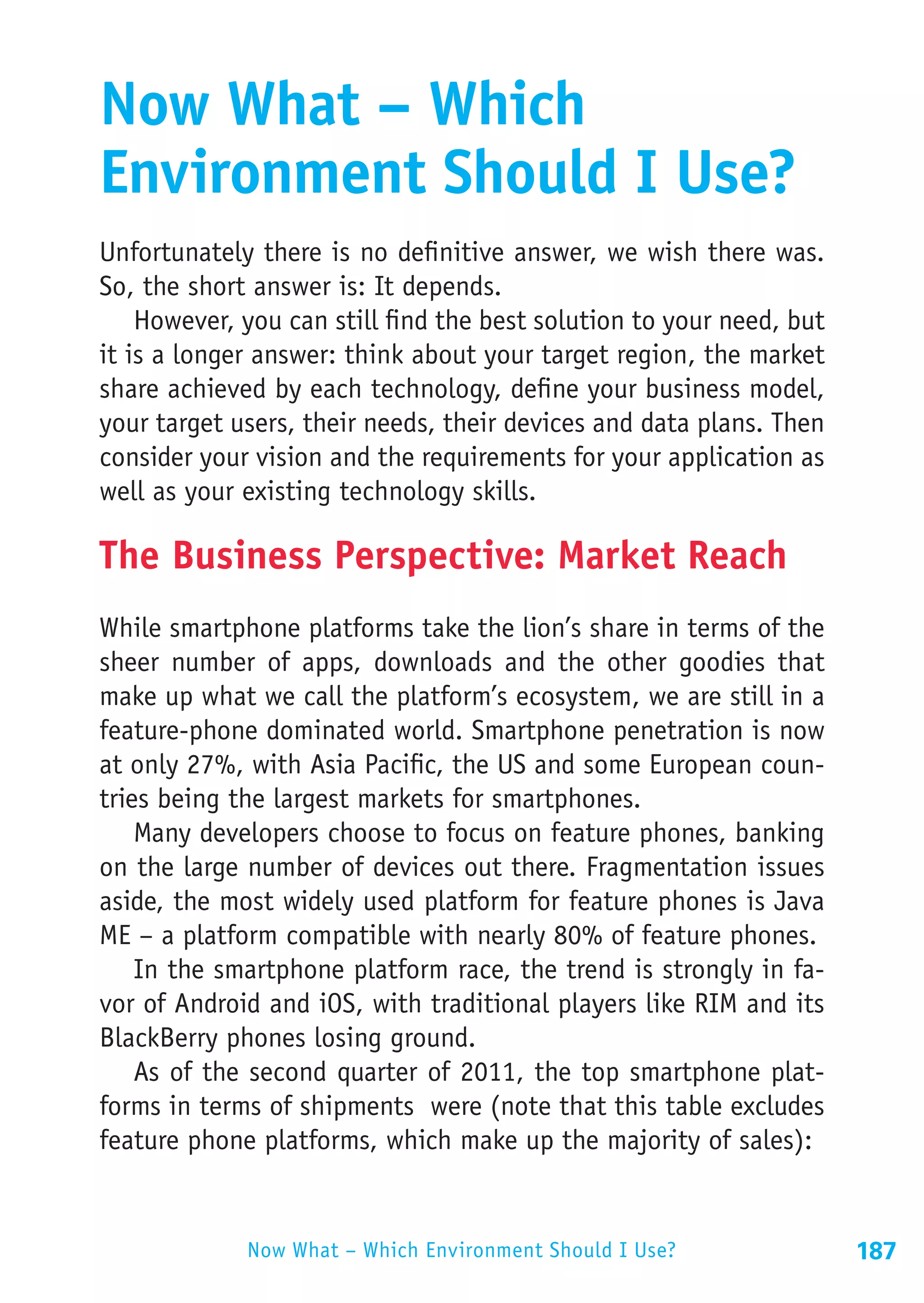 Now What – Which
Environment Should I Use?
Unfortunately there is no definitive answer, we wish there was.
So, the short answer is: It depends.
    However, you can still find the best solution to your need, but
it is a longer answer: think about your target region, the market
share achieved by each technology, define your business model,
your target users, their needs, their devices and data plans. Then
consider your vision and the requirements for your application as
well as your existing technology skills.

The Business Perspective: Market Reach
While smartphone platforms take the lion’s share in terms of the
sheer number of apps, downloads and the other goodies that
make up what we call the platform’s ecosystem, we are still in a
feature-phone dominated world. Smartphone penetration is now
at only 27%, with Asia Pacific, the US and some European coun-
tries being the largest markets for smartphones.
    Many developers choose to focus on feature phones, banking
on the large number of devices out there. Fragmentation issues
aside, the most widely used platform for feature phones is Java
ME – a platform compatible with nearly 80% of feature phones.
    In the smartphone platform race, the trend is strongly in fa-
vor of Android and iOS, with traditional players like RIM and its
BlackBerry phones losing ground.
    As of the second quarter of 2011, the top smartphone plat-
forms in terms of shipments were (note that this table excludes
feature phone platforms, which make up the majority of sales):


             Now What – Which Environment Should I Use?               187
 