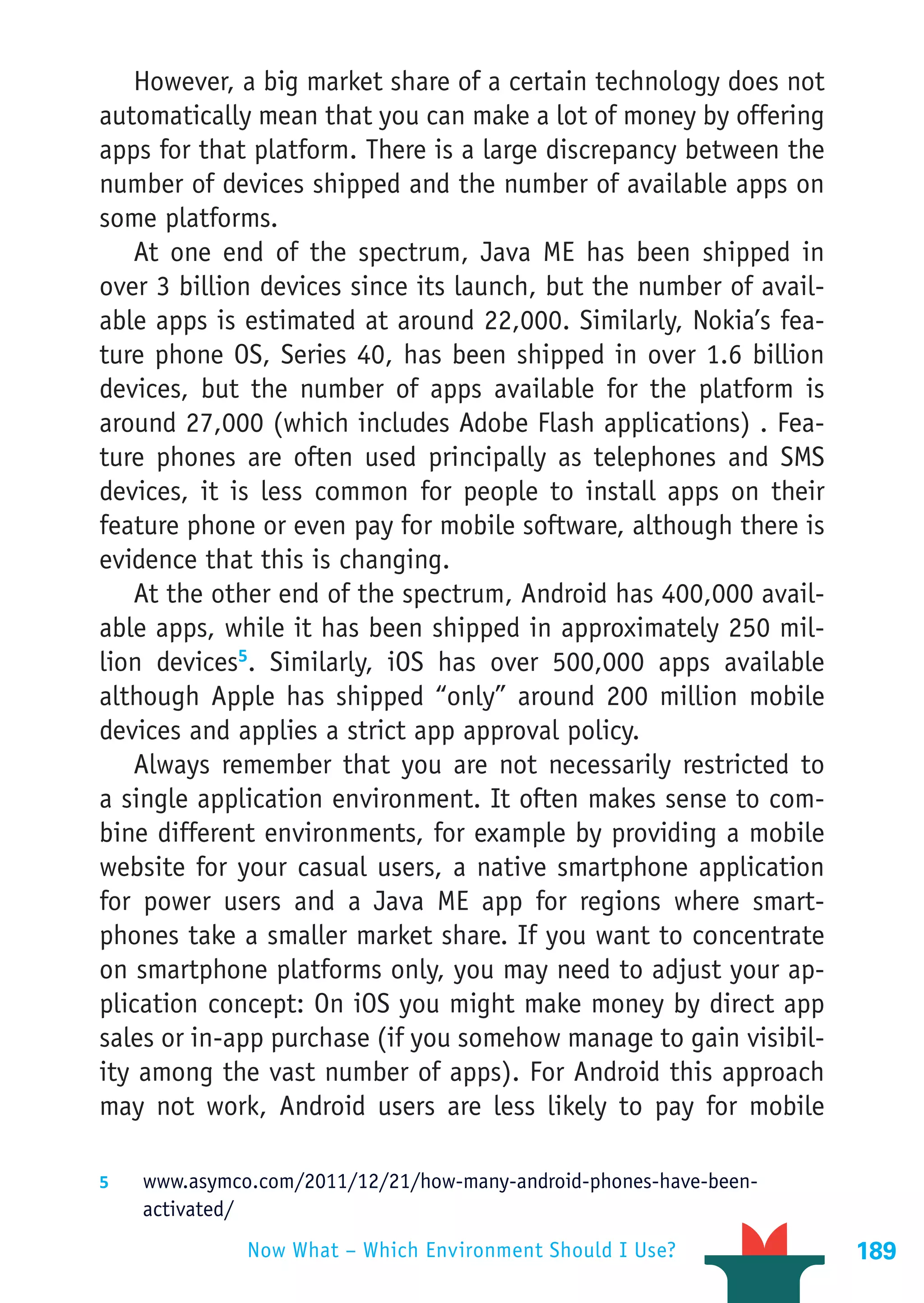 However, a big market share of a certain technology does not
automatically mean that you can make a lot of money by offering
apps for that platform. There is a large discrepancy between the
number of devices shipped and the number of available apps on
some platforms.
   At one end of the spectrum, Java ME has been shipped in
over 3 billion devices since its launch, but the number of avail-
able apps is estimated at around 22,000. Similarly, Nokia’s fea-
ture phone OS, Series 40, has been shipped in over 1.6 billion
devices, but the number of apps available for the platform is
around 27,000 (which includes Adobe Flash applications) . Fea-
ture phones are often used principally as telephones and SMS
devices, it is less common for people to install apps on their
feature phone or even pay for mobile software, although there is
evidence that this is changing.
   At the other end of the spectrum, Android has 400,000 avail-
able apps, while it has been shipped in approximately 250 mil-
lion devices5. Similarly, iOS has over 500,000 apps available
although Apple has shipped “only” around 200 million mobile
devices and applies a strict app approval policy.
   Always remember that you are not necessarily restricted to
a single application environment. It often makes sense to com-
bine different environments, for example by providing a mobile
website for your casual users, a native smartphone application
for power users and a Java ME app for regions where smart-
phones take a smaller market share. If you want to concentrate
on smartphone platforms only, you may need to adjust your ap-
plication concept: On iOS you might make money by direct app
sales or in-app purchase (if you somehow manage to gain visibil-
ity among the vast number of apps). For Android this approach
may not work, Android users are less likely to pay for mobile

5	  www.asymco.com/2011/12/21/how-many-android-phones-have-been-
    activated/
                 Now What – Which Environment Should I Use?         189
 