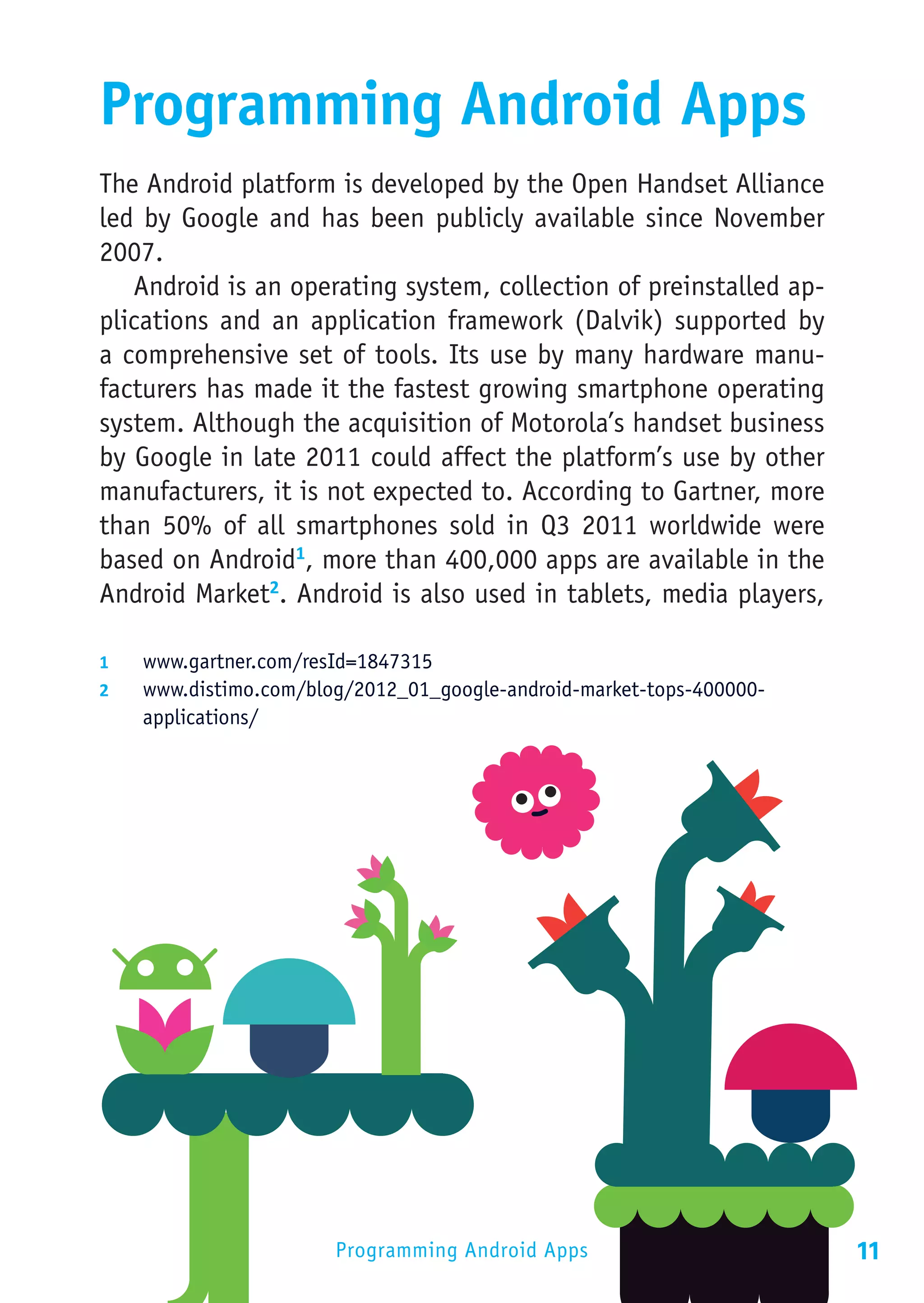 Programming Android Apps
The Android platform is developed by the Open Handset Alliance
led by Google and has been publicly available since November
2007.
   Android is an operating system, collection of preinstalled ap-
plications and an application framework (Dalvik) supported by
a comprehensive set of tools. Its use by many hardware manu-
facturers has made it the fastest growing smartphone operating
system. Although the acquisition of Motorola’s handset business
by Google in late 2011 could affect the platform’s use by other
manufacturers, it is not expected to. According to Gartner, more
than 50% of all smartphones sold in Q3 2011 worldwide were
based on Android1, more than 400,000 apps are available in the
Android Market2. Android is also used in tablets, media players,

1	  www.gartner.com/resId=1847315
2	  www.distimo.com/blog/2012_01_google-android-market-tops-400000-
    applications/




                       Programming Android Apps                       11
 
