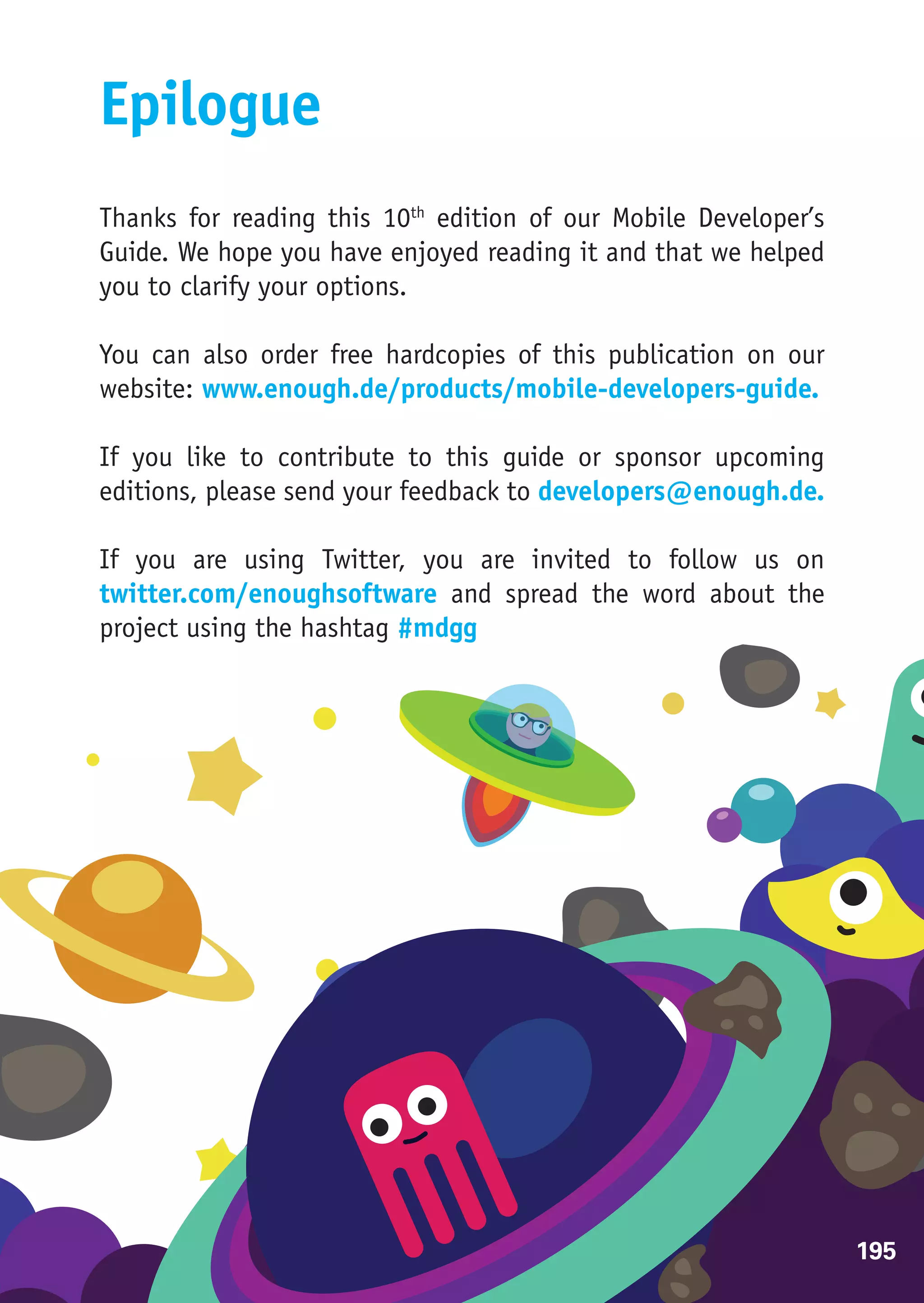 Epilogue
Thanks for reading this 10th edition of our Mobile Developer’s
Guide. We hope you have enjoyed reading it and that we helped
you to clarify your options.

You can also order free hardcopies of this publication on our
website: www.enough.de/products/mobile-developers-guide.

If you like to contribute to this guide or sponsor upcoming
editions, please send your feedback to developers@enough.de.

If you are using Twitter, you are invited to follow us on
twitter.com/enoughsoftware and spread the word about the
project using the hashtag #mdgg




                                                                 195
 