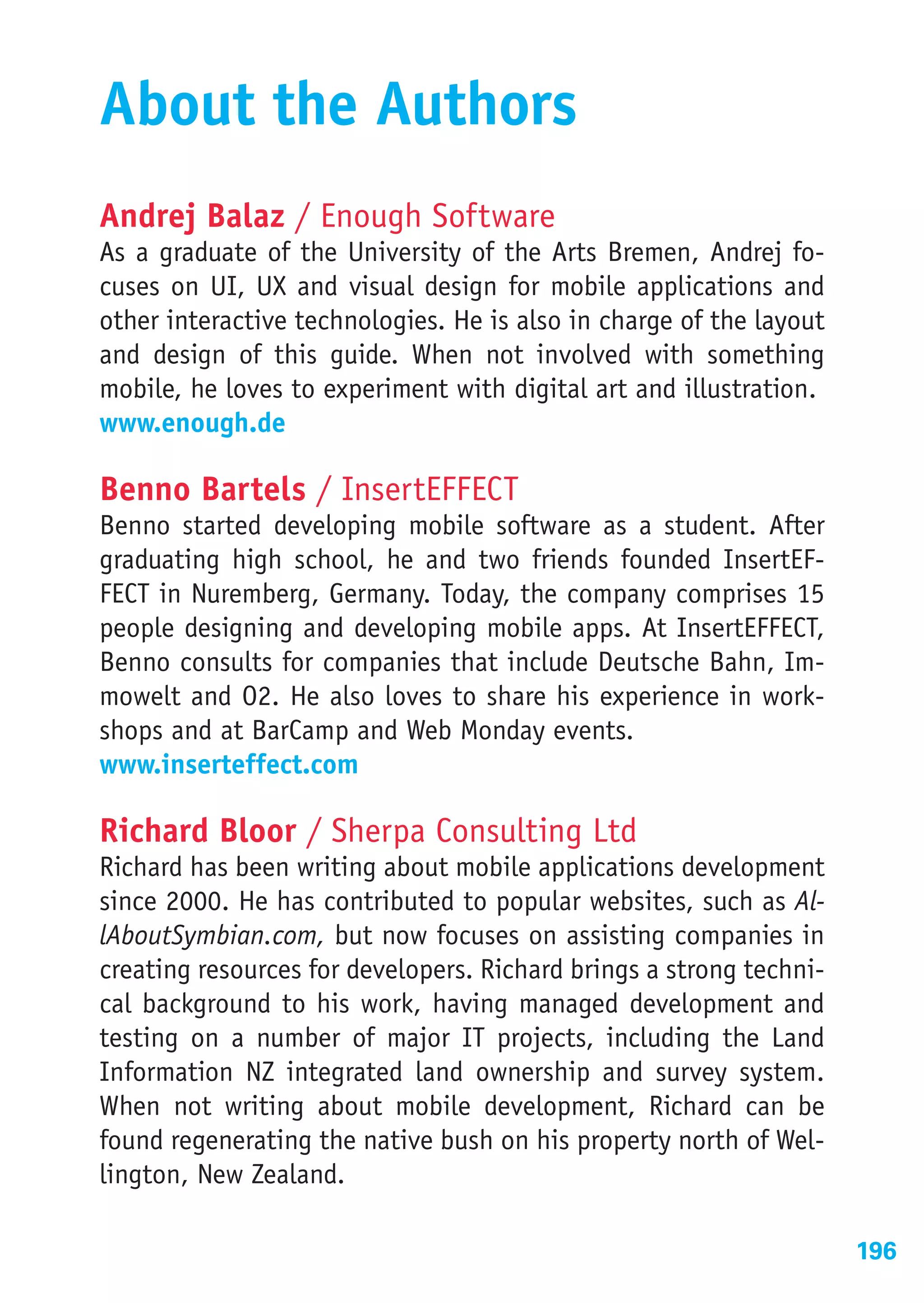 About the Authors
Andrej Balaz / Enough Software
As a graduate of the University of the Arts Bremen, Andrej fo-
cuses on UI, UX and visual design for mobile applications and
other interactive technologies. He is also in charge of the layout
and design of this guide. When not involved with something
mobile, he loves to experiment with digital art and illustration.
www.enough.de

Benno Bartels / InsertEFFECT
Benno started developing mobile software as a student. After
graduating high school, he and two friends founded InsertEF-
FECT in Nuremberg, Germany. Today, the company comprises 15
people designing and developing mobile apps. At InsertEFFECT,
Benno consults for companies that include Deutsche Bahn, Im-
mowelt and O2. He also loves to share his experience in work-
shops and at BarCamp and Web Monday events.
www.inserteffect.com

Richard Bloor / Sherpa Consulting Ltd
Richard has been writing about mobile applications development
since 2000. He has contributed to popular websites, such as Al-
lAboutSymbian.com, but now focuses on assisting companies in
creating resources for developers. Richard brings a strong techni-
cal background to his work, having managed development and
testing on a number of major IT projects, including the Land
Information NZ integrated land ownership and survey system.
When not writing about mobile development, Richard can be
found regenerating the native bush on his property north of Wel-
lington, New Zealand.

                                                                     196
 