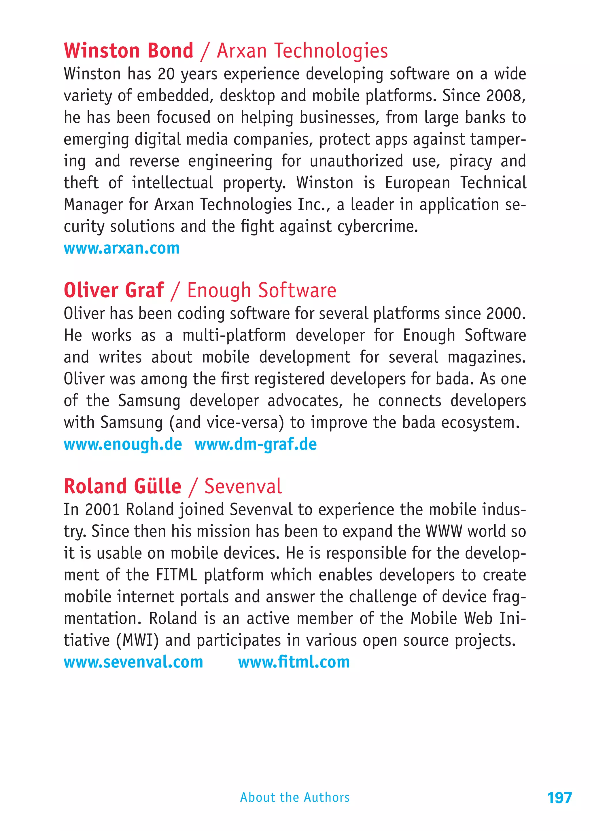 Winston Bond / Arxan Technologies
Winston has 20 years experience developing software on a wide
variety of embedded, desktop and mobile platforms. Since 2008,
he has been focused on helping businesses, from large banks to
emerging digital media companies, protect apps against tamper-
ing and reverse engineering for unauthorized use, piracy and
theft of intellectual property. Winston is European Technical
Manager for Arxan Technologies Inc., a leader in application se-
curity solutions and the fight against cybercrime.
www.arxan.com

Oliver Graf / Enough Software
Oliver has been coding software for several platforms since 2000.
He works as a multi-platform developer for Enough Software
and writes about mobile development for several magazines.
Oliver was among the first registered developers for bada. As one
of the Samsung developer advocates, he connects developers
with Samsung (and vice-versa) to improve the bada ecosystem.
www.enough.de 	www.dm-graf.de

Roland Gülle / Sevenval
In 2001 Roland joined Sevenval to experience the mobile indus-
try. Since then his mission has been to expand the WWW world so
it is usable on mobile devices. He is responsible for the develop-
ment of the FITML platform which enables developers to create
mobile internet portals and answer the challenge of device frag-
mentation. Roland is an active member of the Mobile Web Ini-
tiative (MWI) and participates in various open source projects.
www.sevenval.com		 www.fitml.com




                         About the Authors                           197
 