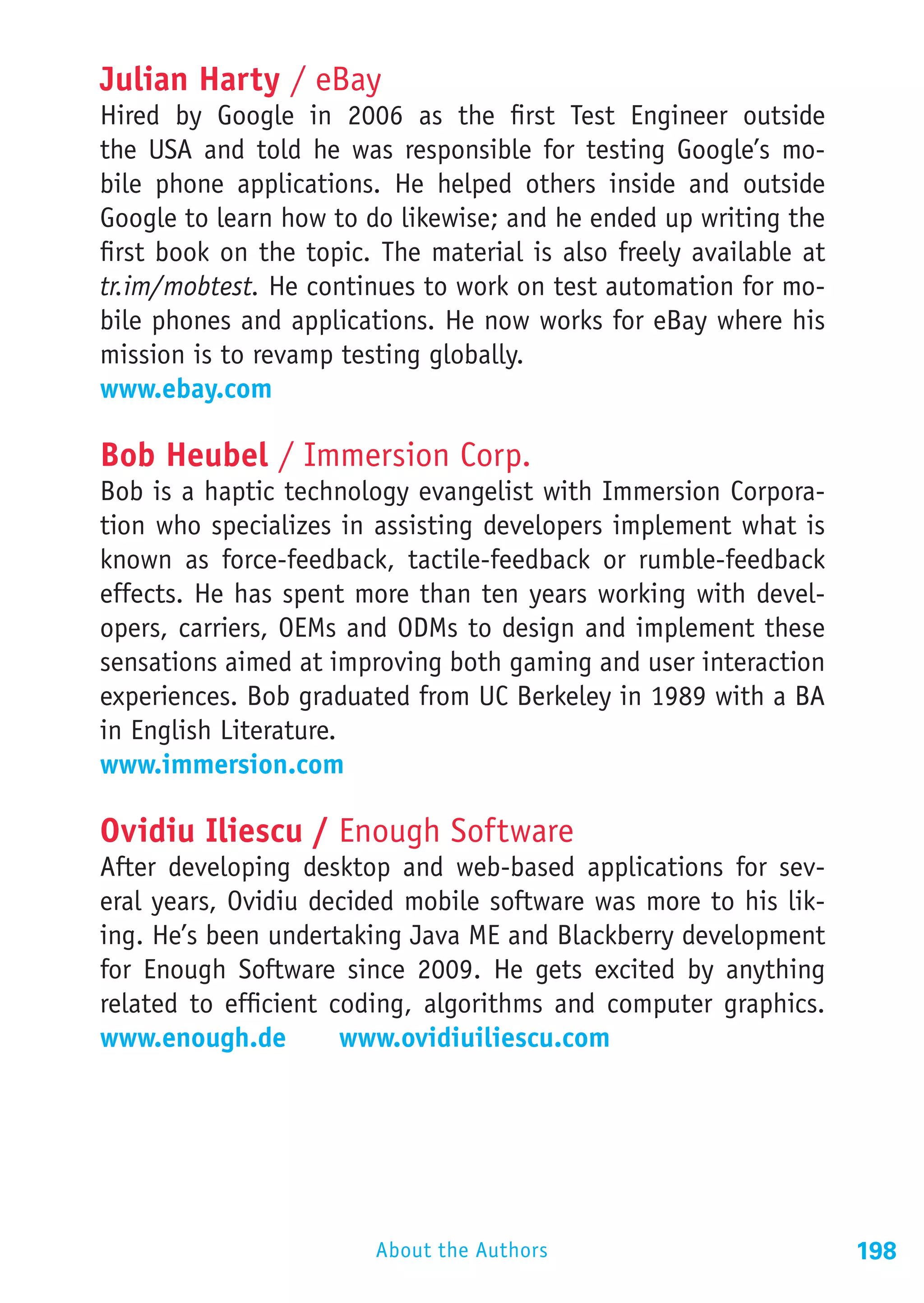 Julian Harty / eBay
Hired by Google in 2006 as the first Test Engineer outside
the USA and told he was responsible for testing Google’s mo-
bile phone applications. He helped others inside and outside
Google to learn how to do likewise; and he ended up writing the
first book on the topic. The material is also freely available at
tr.im/mobtest. He continues to work on test automation for mo-
bile phones and applications. He now works for eBay where his
mission is to revamp testing globally.
www.ebay.com

Bob Heubel / Immersion Corp.
Bob is a haptic technology evangelist with Immersion Corpora-
tion who specializes in assisting developers implement what is
known as force-feedback, tactile-feedback or rumble-feedback
effects. He has spent more than ten years working with devel-
opers, carriers, OEMs and ODMs to design and implement these
sensations aimed at improving both gaming and user interaction
experiences. Bob graduated from UC Berkeley in 1989 with a BA
in English Literature.
www.immersion.com

Ovidiu Iliescu / Enough Software
After developing desktop and web-based applications for sev-
eral years, Ovidiu decided mobile software was more to his lik-
ing. He’s been undertaking Java ME and Blackberry development
for Enough Software since 2009. He gets excited by anything
related to efficient coding, algorithms and computer graphics.
www.enough.de		 www.ovidiuiliescu.com




                        About the Authors                           198
 