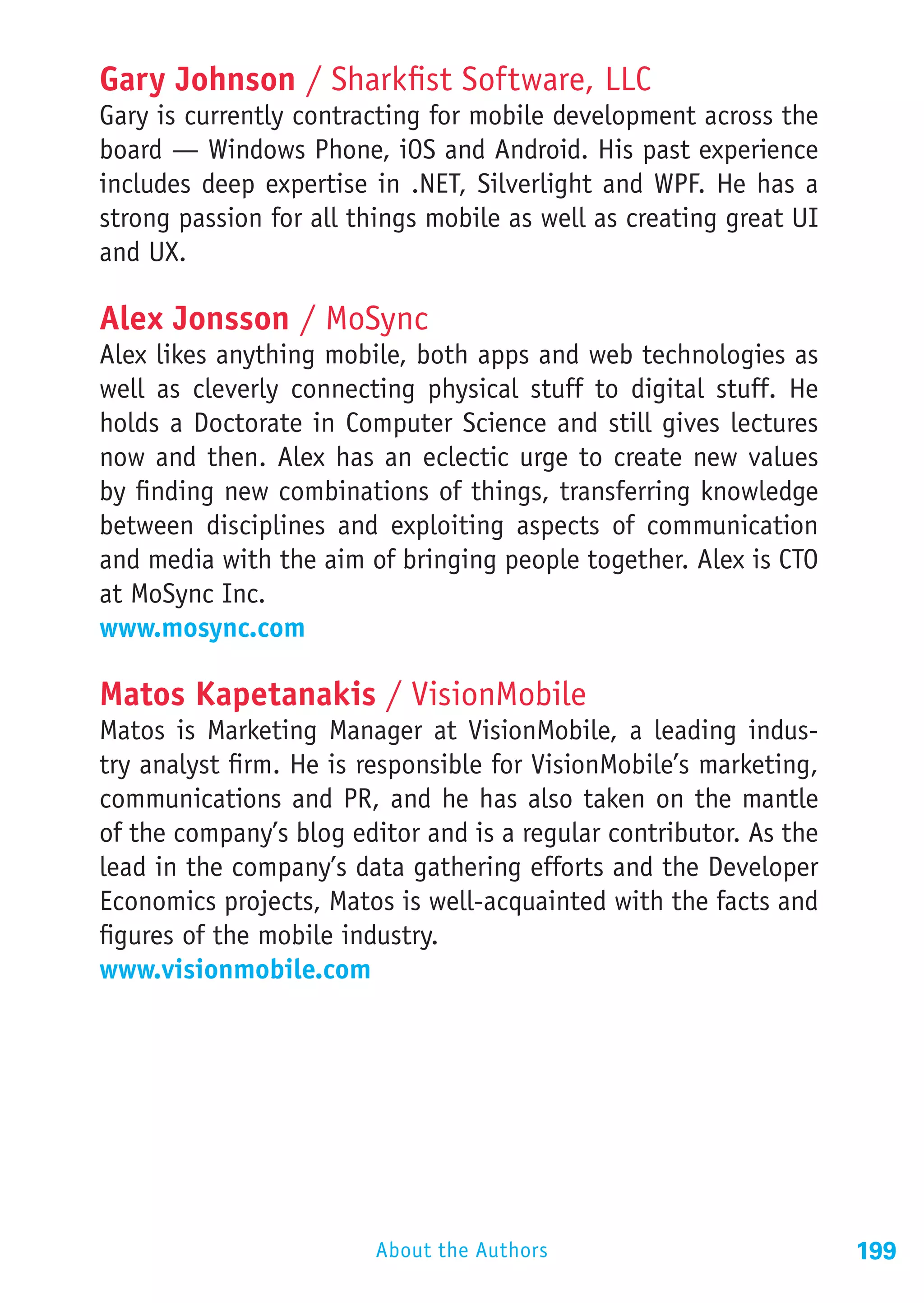 Gary Johnson / Sharkfist Software, LLC
Gary is currently contracting for mobile development across the
board — Windows Phone, iOS and Android. His past experience
includes deep expertise in .NET, Silverlight and WPF. He has a
strong passion for all things mobile as well as creating great UI
and UX.

Alex Jonsson / MoSync	
Alex likes anything mobile, both apps and web technologies as
well as cleverly connecting physical stuff to digital stuff. He
holds a Doctorate in Computer Science and still gives lectures
now and then. Alex has an eclectic urge to create new values
by finding new combinations of things, transferring knowledge
between disciplines and exploiting aspects of communication
and media with the aim of bringing people together. Alex is CTO
at MoSync Inc.
www.mosync.com

Matos Kapetanakis / VisionMobile
Matos is Marketing Manager at VisionMobile, a leading indus-
try analyst firm. He is responsible for VisionMobile’s marketing,
communications and PR, and he has also taken on the mantle
of the company’s blog editor and is a regular contributor. As the
lead in the company’s data gathering efforts and the Developer
Economics projects, Matos is well-acquainted with the facts and
figures of the mobile industry.
www.visionmobile.com




                        About the Authors                           199
 